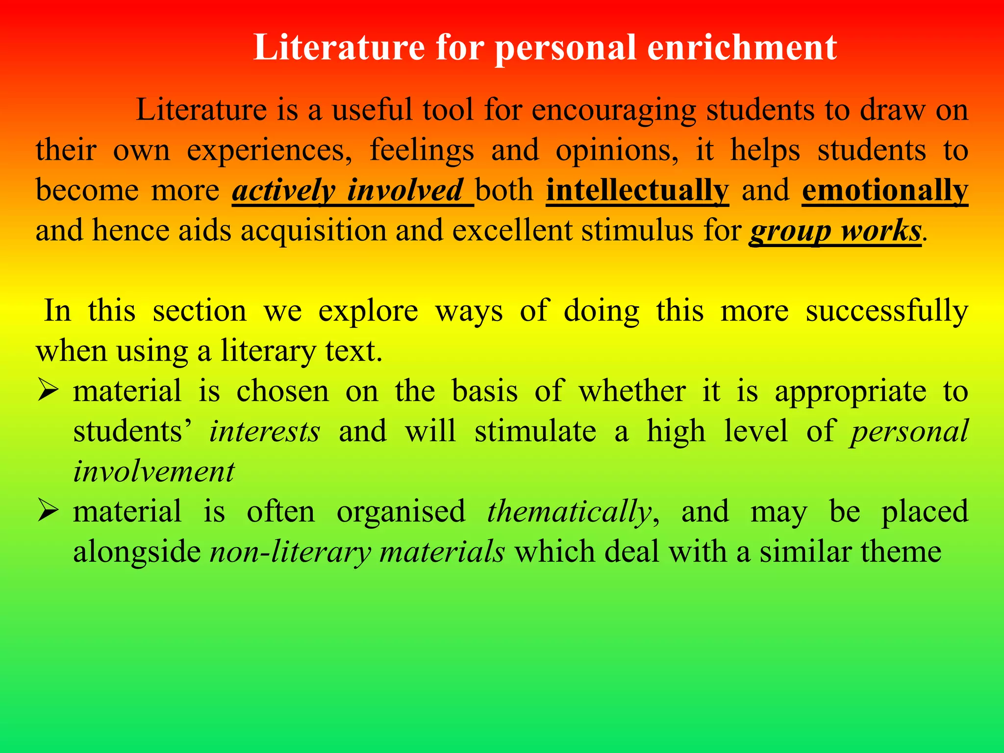 Literature for personal enrichment
Literature is a useful tool for encouraging students to draw on
their own experiences, feelings and opinions, it helps students to
become more actively involved both intellectually and emotionally
and hence aids acquisition and excellent stimulus for group works.
In this section we explore ways of doing this more successfully
when using a literary text.
 material is chosen on the basis of whether it is appropriate to
students’ interests and will stimulate a high level of personal
involvement
 material is often organised thematically, and may be placed
alongside non-literary materials which deal with a similar theme
 