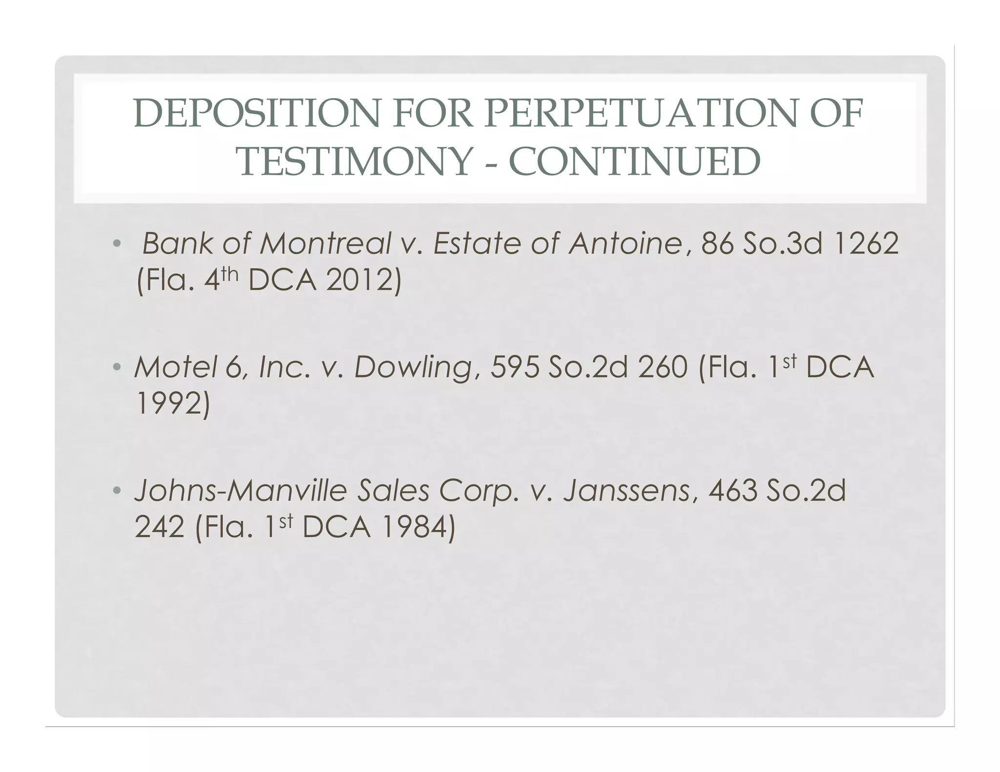 DEPOSITION FOR PERPETUATION OF
TESTIMONY - CONTINUED
• Bank of Montreal v. Estate of Antoine, 86 So.3d 1262
(Fla. 4th DCA 2012)
• Motel 6, Inc. v. Dowling, 595 So.2d 260 (Fla. 1st DCA
1992)
• Johns-Manville Sales Corp. v. Janssens, 463 So.2d
242 (Fla. 1st DCA 1984)
 