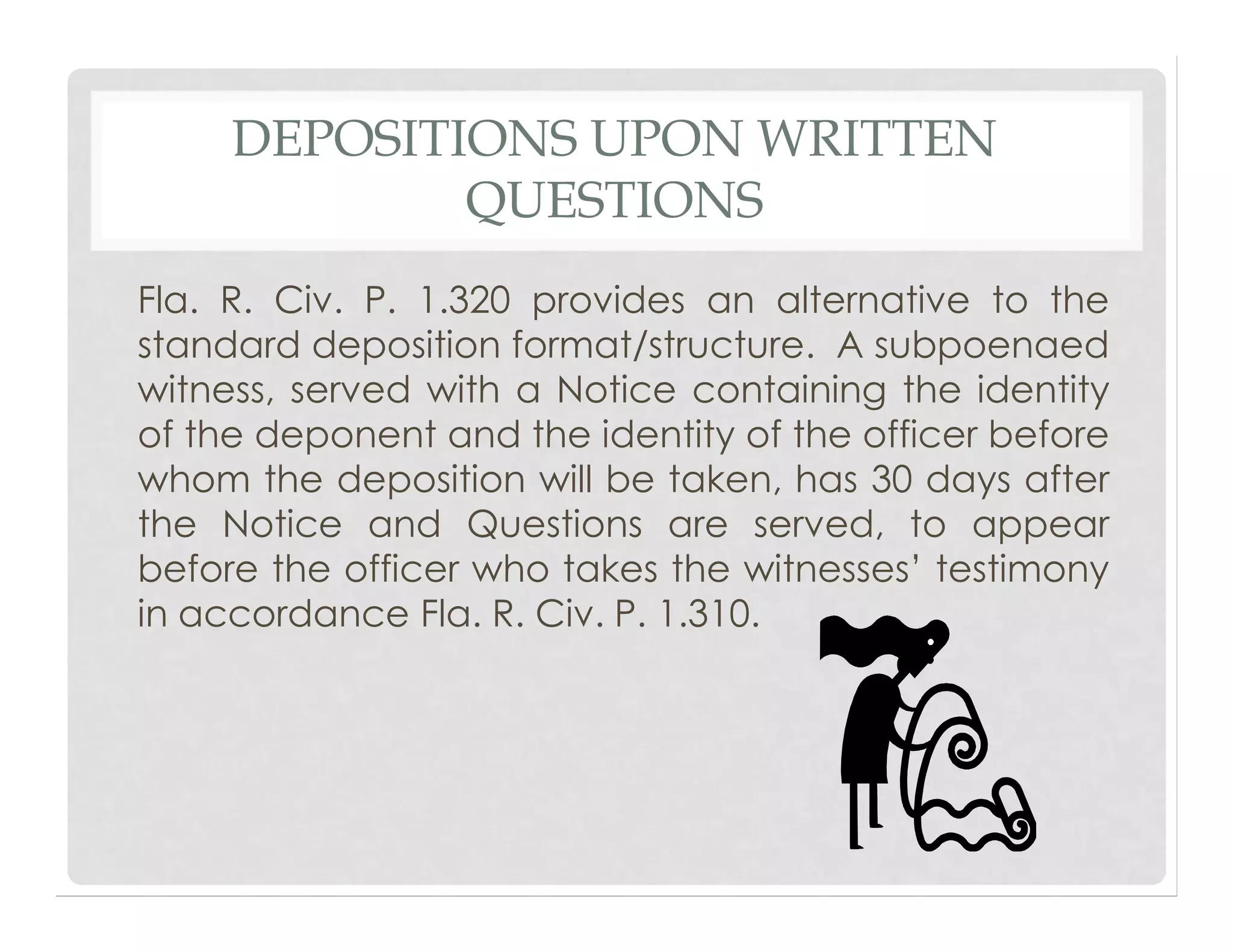 DEPOSITIONS UPON WRITTEN
QUESTIONS
Fla. R. Civ. P. 1.320 provides an alternative to the
standard deposition format/structure. A subpoenaed
witness, served with a Notice containing the identity
of the deponent and the identity of the officer before
whom the deposition will be taken, has 30 days after
the Notice and Questions are served, to appear
before the officer who takes the witnesses’ testimony
in accordance Fla. R. Civ. P. 1.310.
 