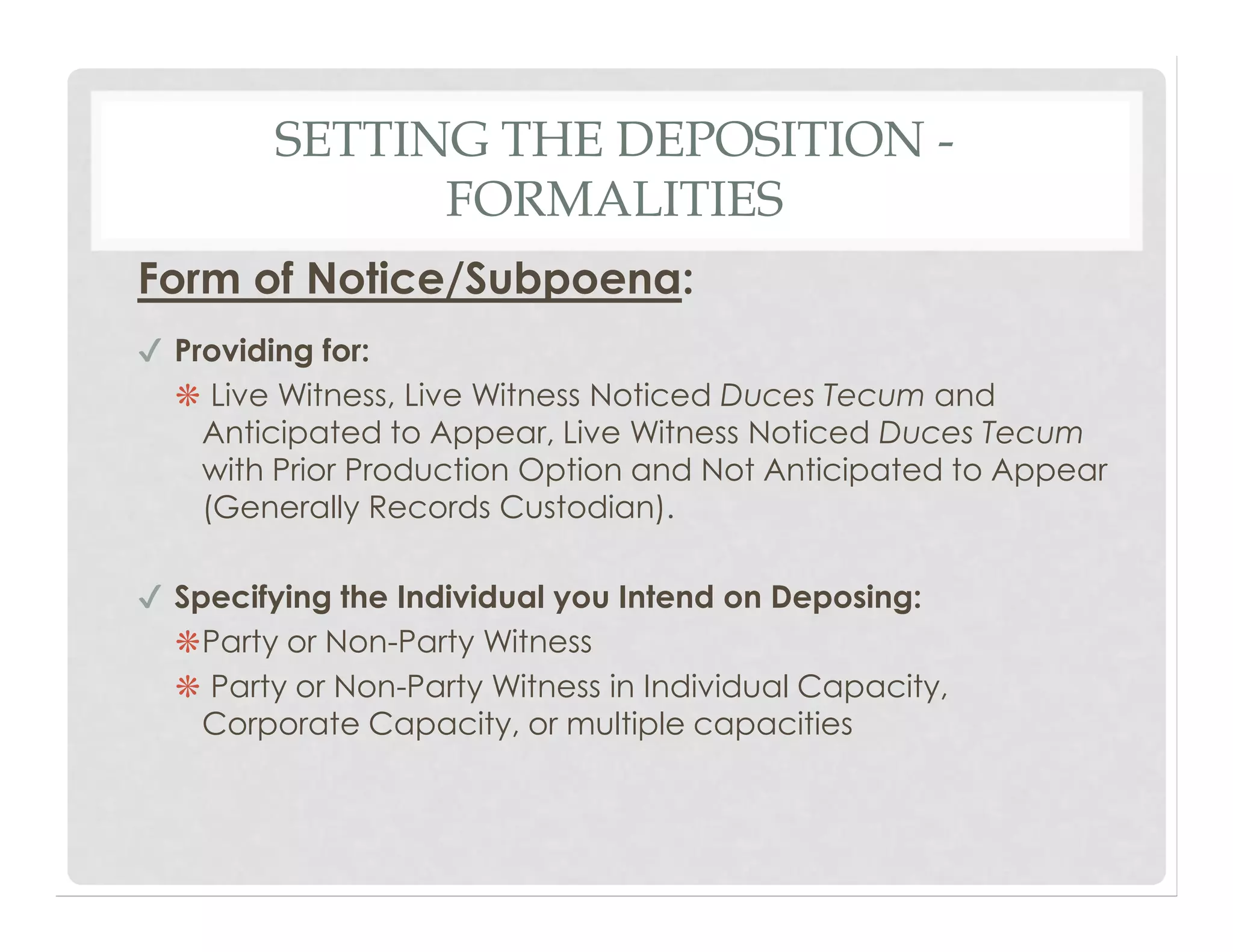 SETTING THE DEPOSITION -
FORMALITIES
Form of Notice/Subpoena:
✔ Providing for:
❋ Live Witness, Live Witness Noticed Duces Tecum and
Anticipated to Appear, Live Witness Noticed Duces Tecum
with Prior Production Option and Not Anticipated to Appear
(Generally Records Custodian).
✔ Specifying the Individual you Intend on Deposing:
❋Party or Non-Party Witness
❋ Party or Non-Party Witness in Individual Capacity,
Corporate Capacity, or multiple capacities
 