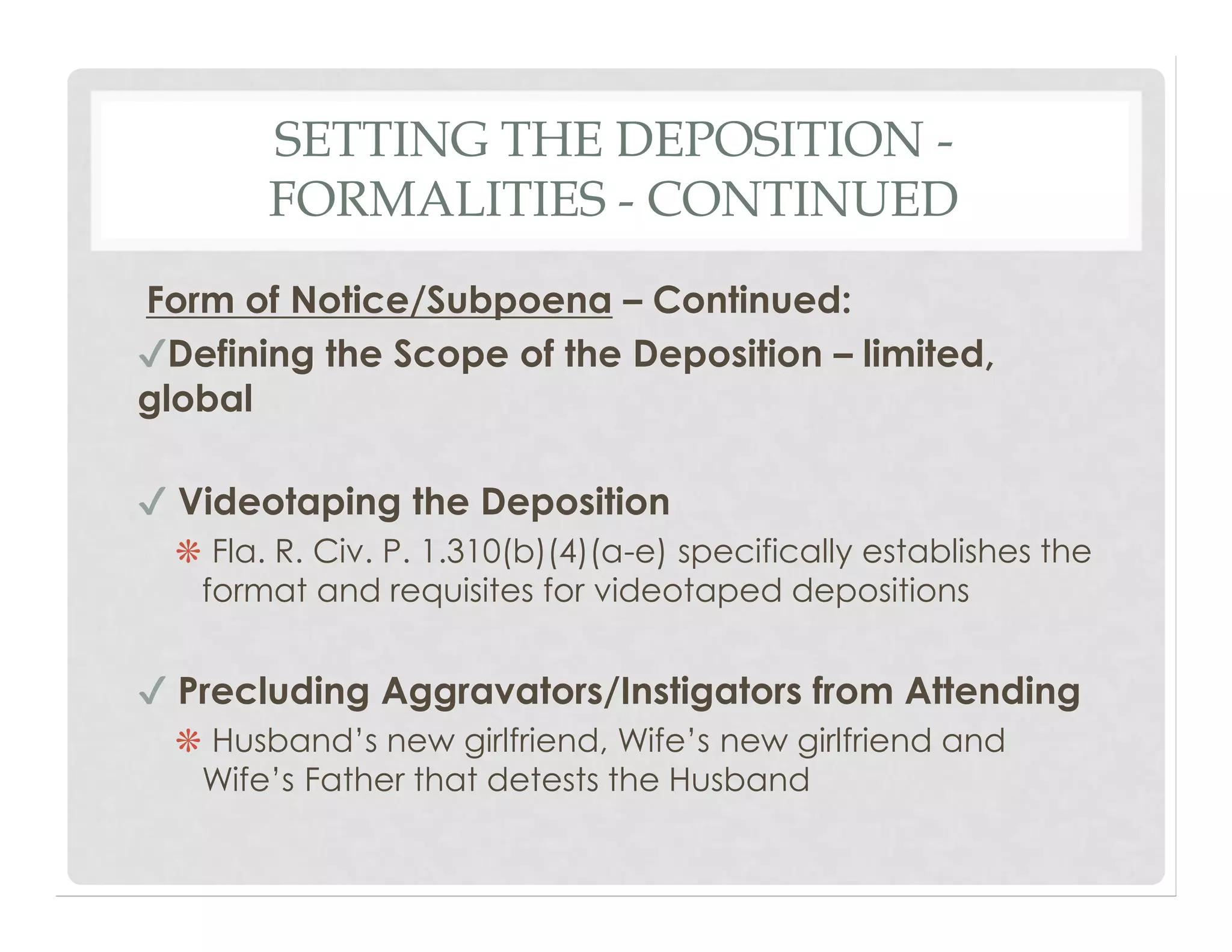 SETTING THE DEPOSITION -
FORMALITIES - CONTINUED
Form of Notice/Subpoena – Continued:
✔Defining the Scope of the Deposition – limited,
global
✔ Videotaping the Deposition
❋ Fla. R. Civ. P. 1.310(b)(4)(a-e) specifically establishes the
format and requisites for videotaped depositions
✔ Precluding Aggravators/Instigators from Attending
❋ Husband’s new girlfriend, Wife’s new girlfriend and
Wife’s Father that detests the Husband
 
