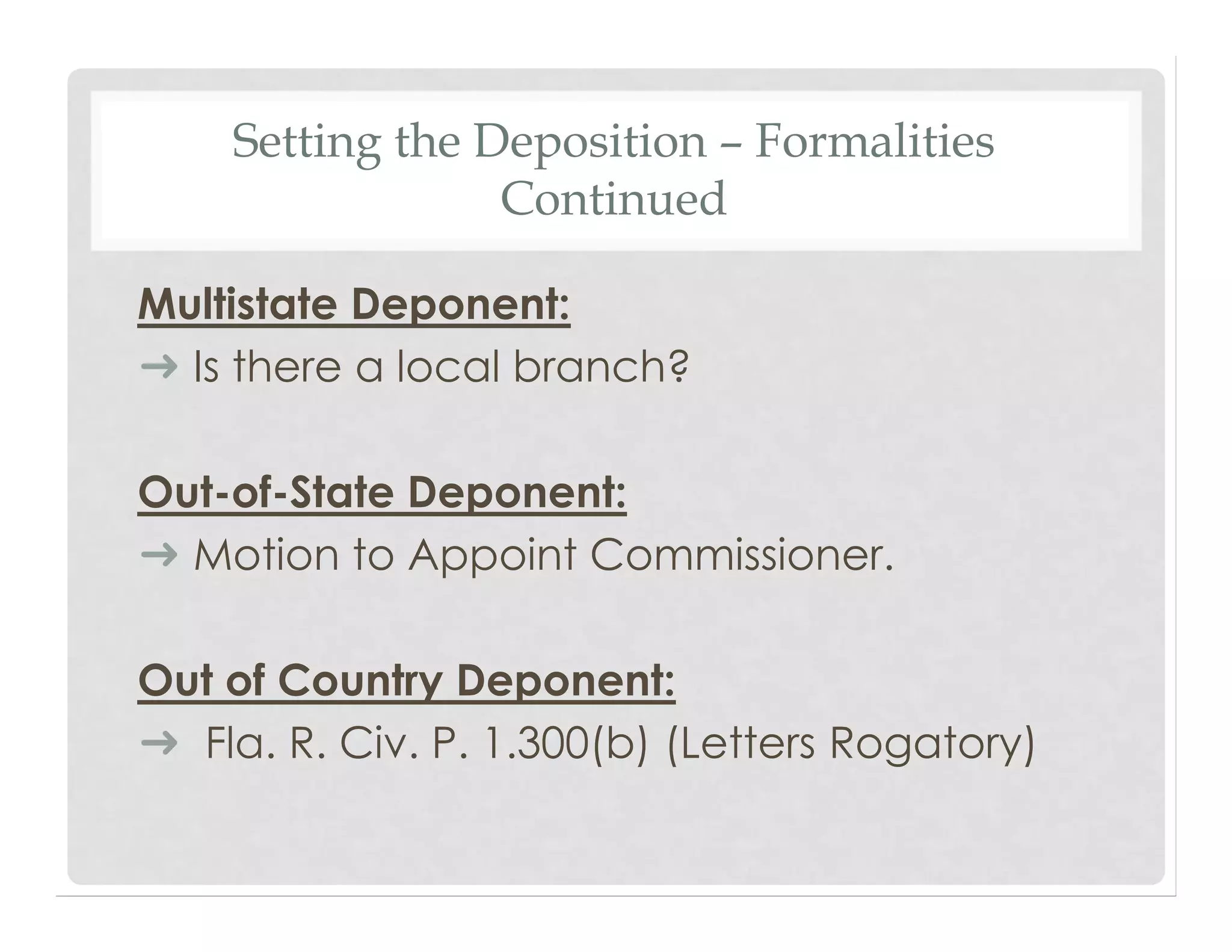 Setting the Deposition – Formalities
Continued
Multistate Deponent:
➜ Is there a local branch?
Out-of-State Deponent:
➜ Motion to Appoint Commissioner.
Out of Country Deponent:
➜ Fla. R. Civ. P. 1.300(b) (Letters Rogatory)
 