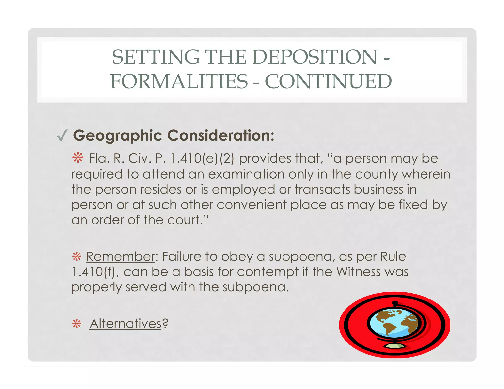 SETTING THE DEPOSITION -
FORMALITIES - CONTINUED
✔ Geographic Consideration:
❋ Fla. R. Civ. P. 1.410(e)(2) provides that, “a person may be
required to attend an examination only in the county wherein
the person resides or is employed or transacts business in
person or at such other convenient place as may be fixed by
an order of the court.”
❋ Remember: Failure to obey a subpoena, as per Rule
1.410(f), can be a basis for contempt if the Witness was
properly served with the subpoena.
❋ Alternatives?
 