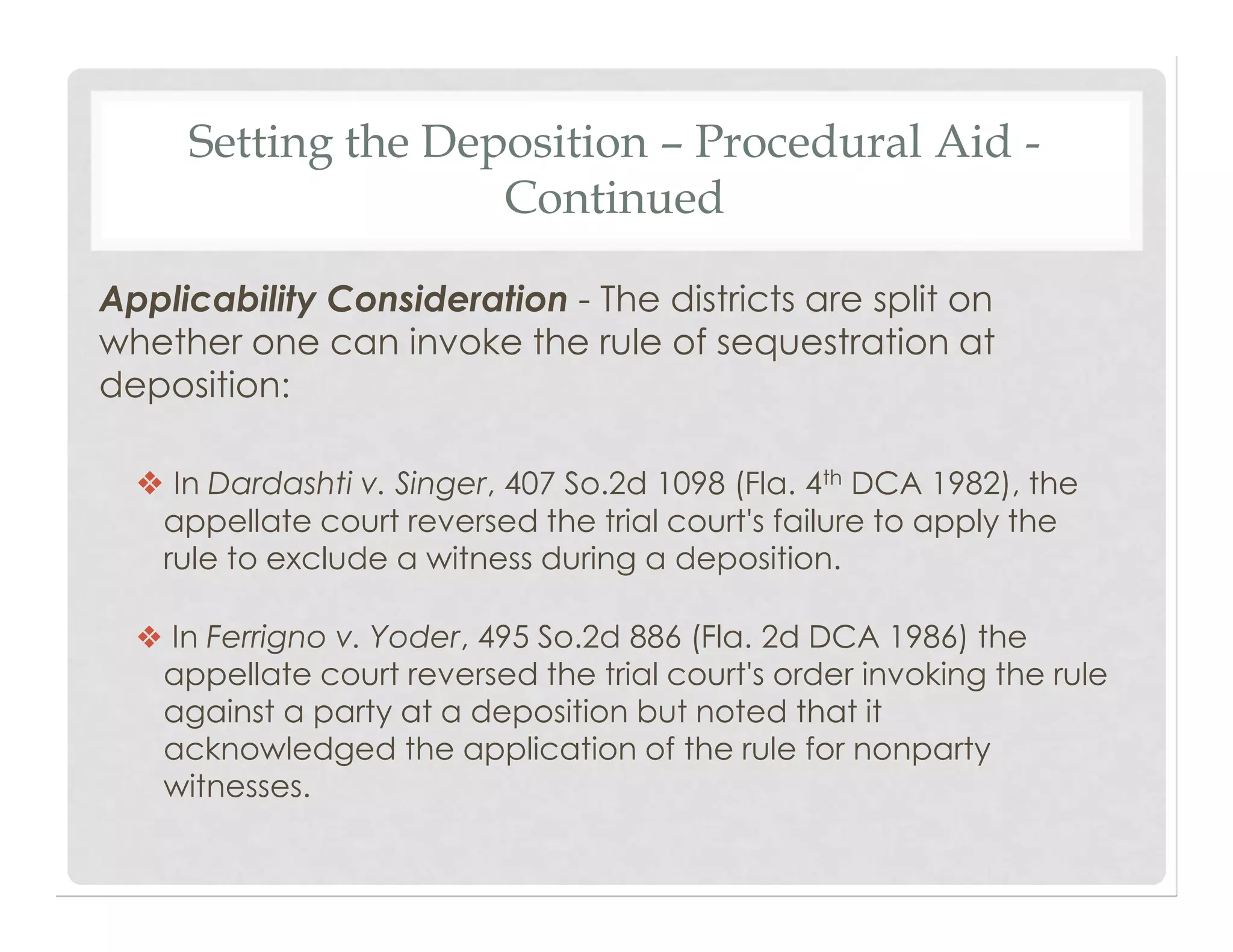 Setting the Deposition – Procedural Aid -
Continued
Applicability Consideration - The districts are split on
whether one can invoke the rule of sequestration at
deposition:
❖ In Dardashti v. Singer, 407 So.2d 1098 (Fla. 4th DCA 1982), the
appellate court reversed the trial court's failure to apply the
rule to exclude a witness during a deposition.
❖ In Ferrigno v. Yoder, 495 So.2d 886 (Fla. 2d DCA 1986) the
appellate court reversed the trial court's order invoking the rule
against a party at a deposition but noted that it
acknowledged the application of the rule for nonparty
witnesses.
 