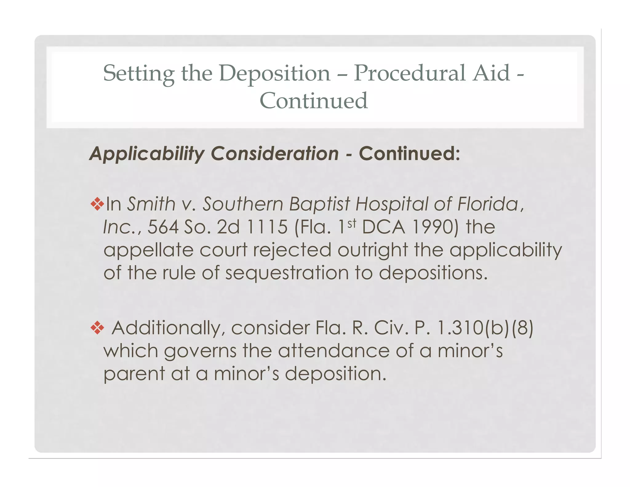 Setting the Deposition – Procedural Aid -
Continued
Applicability Consideration - Continued:
❖In Smith v. Southern Baptist Hospital of Florida,
Inc., 564 So. 2d 1115 (Fla. 1st DCA 1990) the
appellate court rejected outright the applicability
of the rule of sequestration to depositions.
❖ Additionally, consider Fla. R. Civ. P. 1.310(b)(8)
which governs the attendance of a minor’s
parent at a minor’s deposition.
 