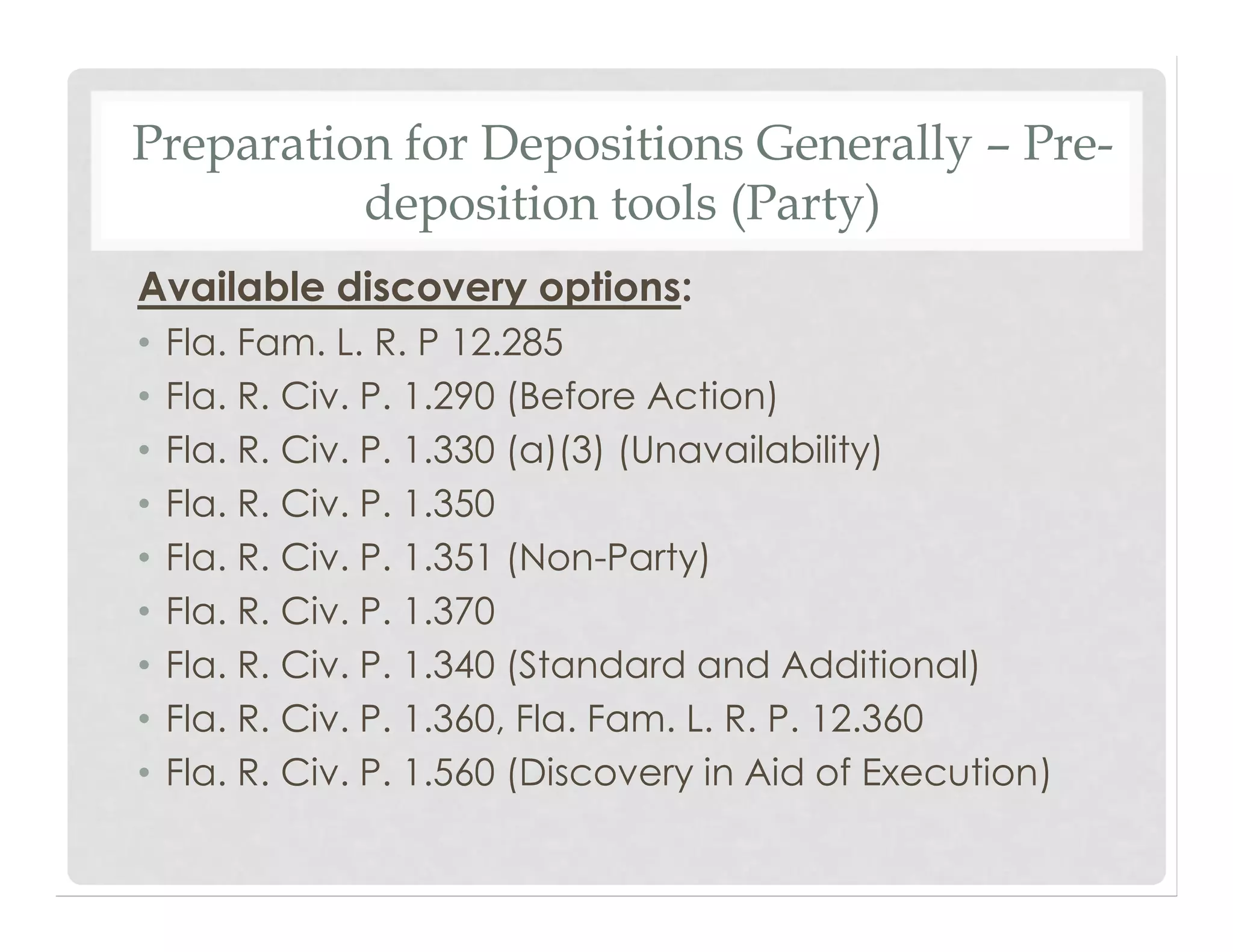 Preparation for Depositions Generally – Pre-
deposition tools (Party)
Available discovery options:
• Fla. Fam. L. R. P 12.285
• Fla. R. Civ. P. 1.290 (Before Action)
• Fla. R. Civ. P. 1.330 (a)(3) (Unavailability)
• Fla. R. Civ. P. 1.350
• Fla. R. Civ. P. 1.351 (Non-Party)
• Fla. R. Civ. P. 1.370
• Fla. R. Civ. P. 1.340 (Standard and Additional)
• Fla. R. Civ. P. 1.360, Fla. Fam. L. R. P. 12.360
• Fla. R. Civ. P. 1.560 (Discovery in Aid of Execution)
 
