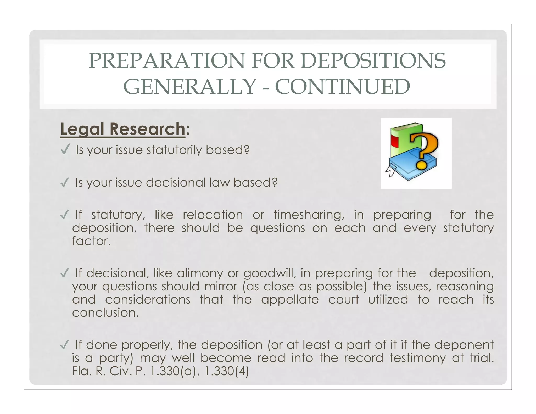 PREPARATION FOR DEPOSITIONS
GENERALLY - CONTINUED
Legal Research:
✔ Is your issue statutorily based?
✔ Is your issue decisional law based?
✔ If statutory, like relocation or timesharing, in preparing for the
deposition, there should be questions on each and every statutory
factor.
✔ If decisional, like alimony or goodwill, in preparing for the deposition,
your questions should mirror (as close as possible) the issues, reasoning
and considerations that the appellate court utilized to reach its
conclusion.
✔ If done properly, the deposition (or at least a part of it if the deponent
is a party) may well become read into the record testimony at trial.
Fla. R. Civ. P. 1.330(a), 1.330(4)
 