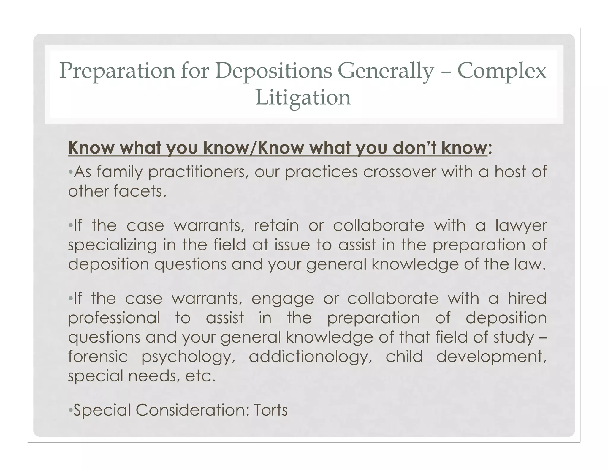 Preparation for Depositions Generally – Complex
Litigation
Know what you know/Know what you don’t know:
•As family practitioners, our practices crossover with a host of
other facets.
•If the case warrants, retain or collaborate with a lawyer
specializing in the field at issue to assist in the preparation of
deposition questions and your general knowledge of the law.
•If the case warrants, engage or collaborate with a hired
professional to assist in the preparation of deposition
questions and your general knowledge of that field of study –
forensic psychology, addictionology, child development,
special needs, etc.
•Special Consideration: Torts
 