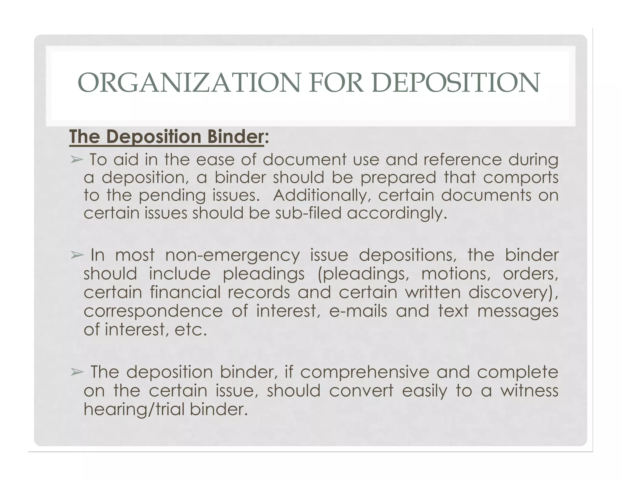 ORGANIZATION FOR DEPOSITION
The Deposition Binder:
➢ To aid in the ease of document use and reference during
a deposition, a binder should be prepared that comports
to the pending issues. Additionally, certain documents on
certain issues should be sub-filed accordingly.
➢ In most non-emergency issue depositions, the binder
should include pleadings (pleadings, motions, orders,
certain financial records and certain written discovery),
correspondence of interest, e-mails and text messages
of interest, etc.
➢ The deposition binder, if comprehensive and complete
on the certain issue, should convert easily to a witness
hearing/trial binder.
 