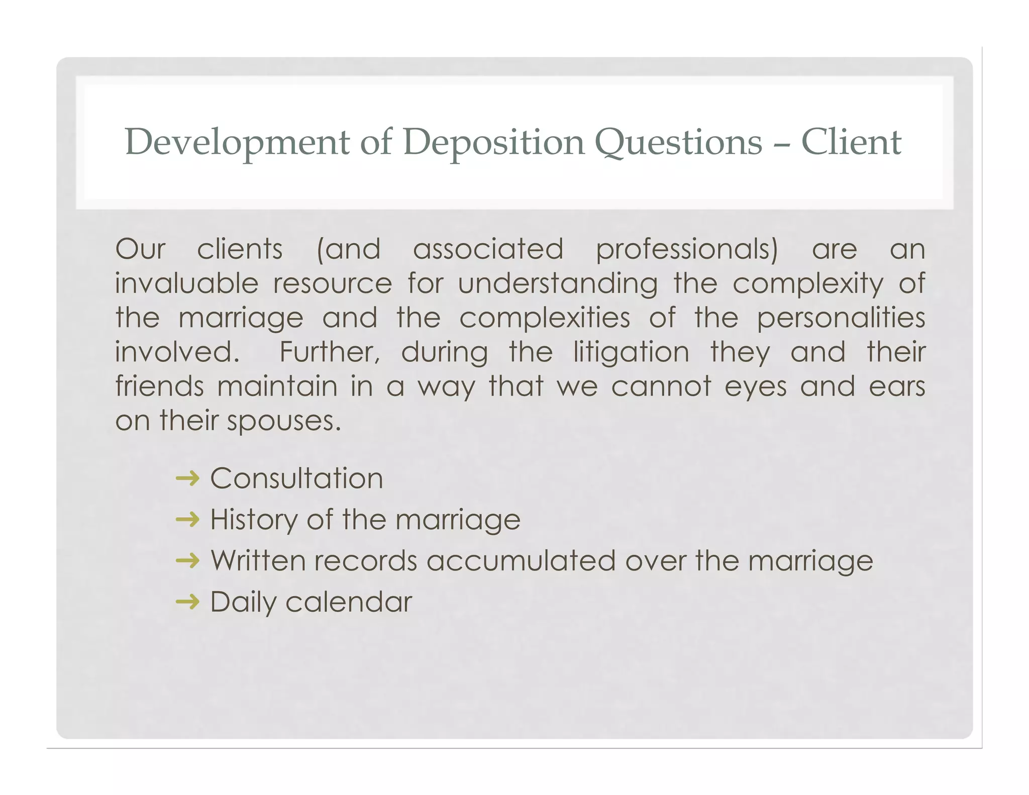 Development of Deposition Questions – Client
Our clients (and associated professionals) are an
invaluable resource for understanding the complexity of
the marriage and the complexities of the personalities
involved. Further, during the litigation they and their
friends maintain in a way that we cannot eyes and ears
on their spouses.
➜ Consultation
➜ History of the marriage
➜ Written records accumulated over the marriage
➜ Daily calendar
 