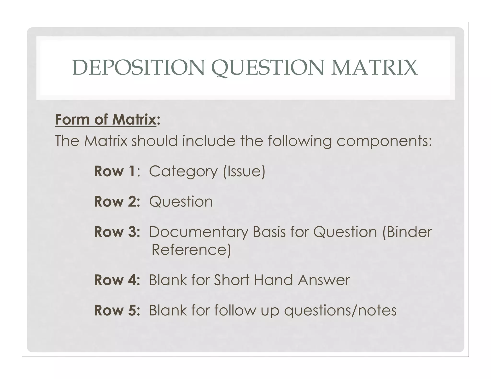 DEPOSITION QUESTION MATRIX
Form of Matrix:
The Matrix should include the following components:
Row 1: Category (Issue)
Row 2: Question
Row 3: Documentary Basis for Question (Binder
Reference)
Row 4: Blank for Short Hand Answer
Row 5: Blank for follow up questions/notes
 