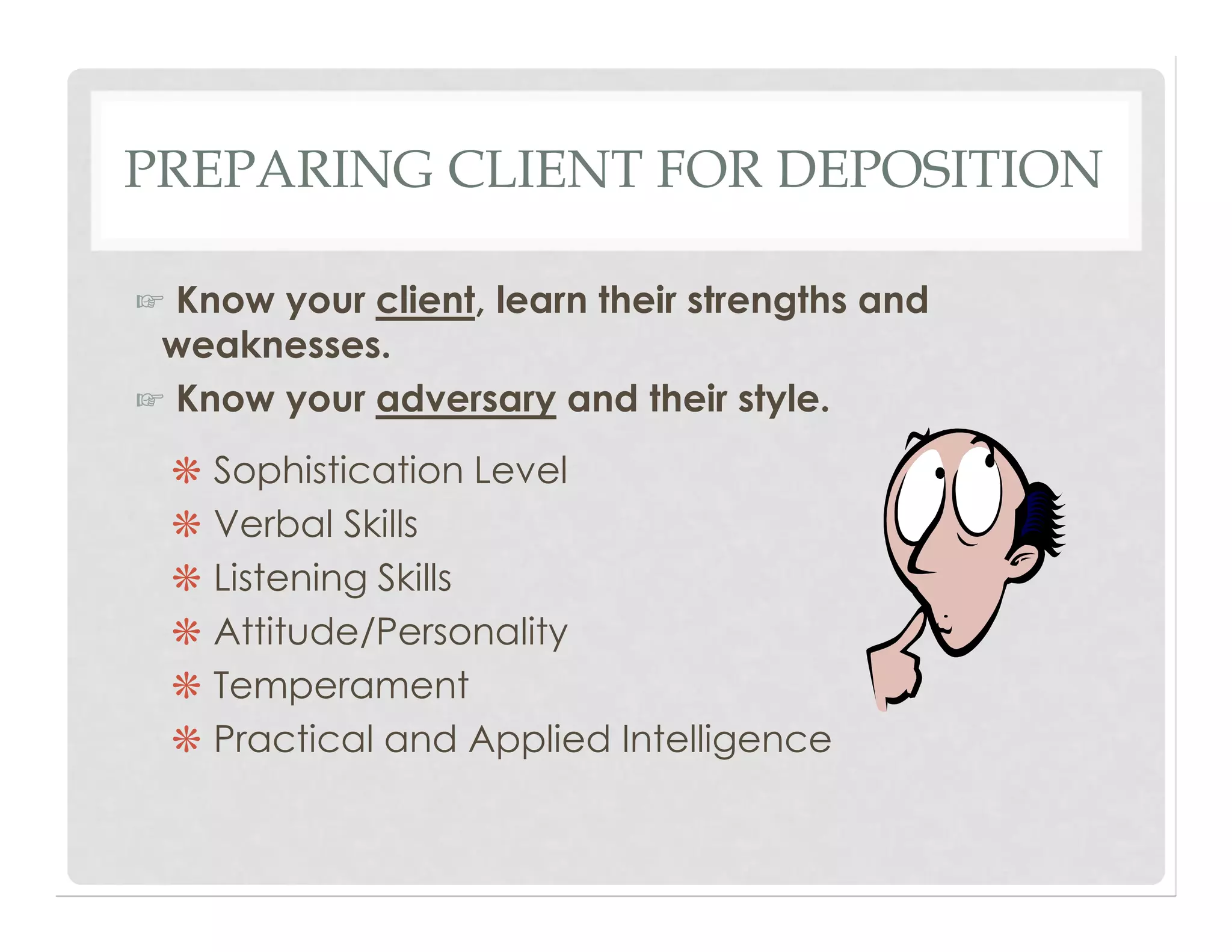 PREPARING CLIENT FOR DEPOSITION
☞ Know your client, learn their strengths and
weaknesses.
☞ Know your adversary and their style.
❋ Sophistication Level
❋ Verbal Skills
❋ Listening Skills
❋ Attitude/Personality
❋ Temperament
❋ Practical and Applied Intelligence
 