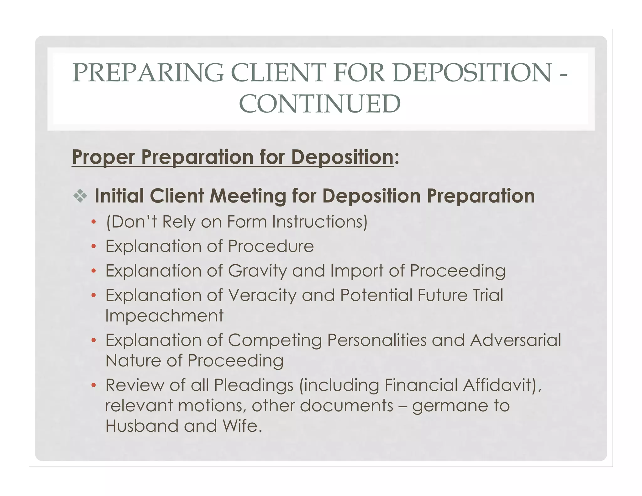PREPARING CLIENT FOR DEPOSITION -
CONTINUED
Proper Preparation for Deposition:
❖ Initial Client Meeting for Deposition Preparation
• (Don’t Rely on Form Instructions)
• Explanation of Procedure
• Explanation of Gravity and Import of Proceeding
• Explanation of Veracity and Potential Future Trial
Impeachment
• Explanation of Competing Personalities and Adversarial
Nature of Proceeding
• Review of all Pleadings (including Financial Affidavit),
relevant motions, other documents – germane to
Husband and Wife.
 