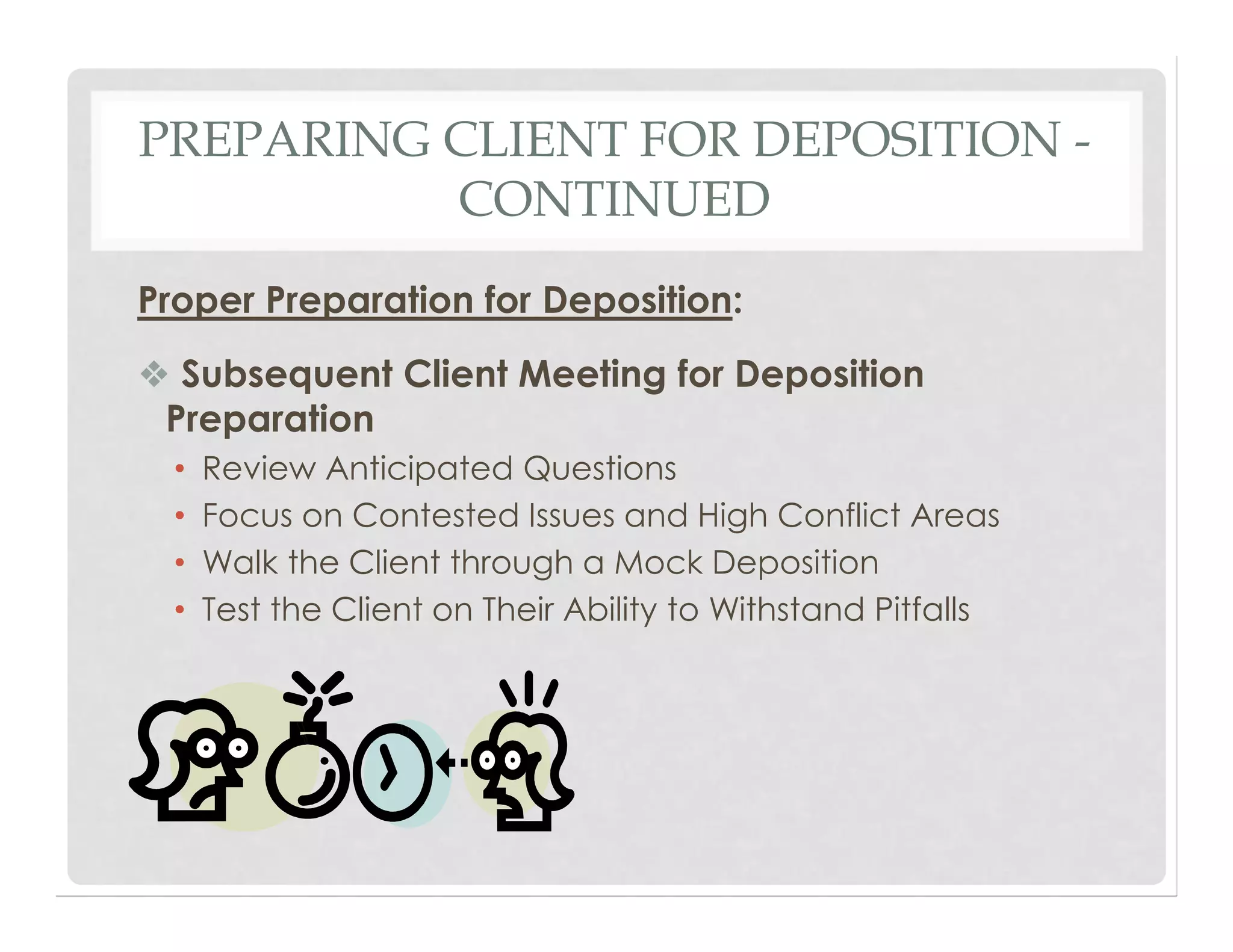 PREPARING CLIENT FOR DEPOSITION -
CONTINUED
Proper Preparation for Deposition:
❖ Subsequent Client Meeting for Deposition
Preparation
• Review Anticipated Questions
• Focus on Contested Issues and High Conflict Areas
• Walk the Client through a Mock Deposition
• Test the Client on Their Ability to Withstand Pitfalls
 
