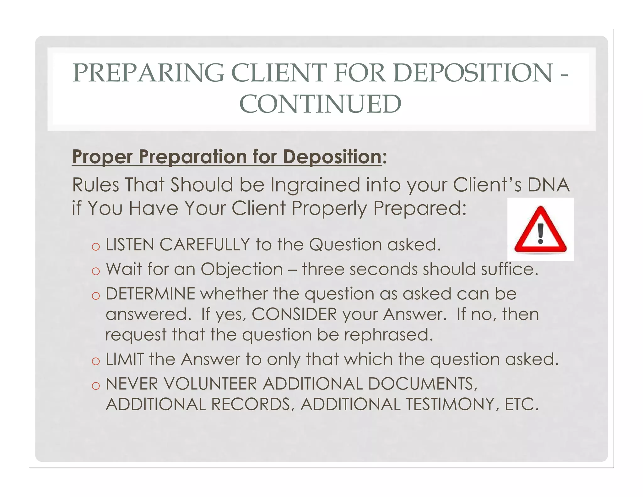 PREPARING CLIENT FOR DEPOSITION -
CONTINUED
Proper Preparation for Deposition:
Rules That Should be Ingrained into your Client’s DNA
if You Have Your Client Properly Prepared:
o LISTEN CAREFULLY to the Question asked.
o Wait for an Objection – three seconds should suffice.
o DETERMINE whether the question as asked can be
answered. If yes, CONSIDER your Answer. If no, then
request that the question be rephrased.
o LIMIT the Answer to only that which the question asked.
o NEVER VOLUNTEER ADDITIONAL DOCUMENTS,
ADDITIONAL RECORDS, ADDITIONAL TESTIMONY, ETC.
 