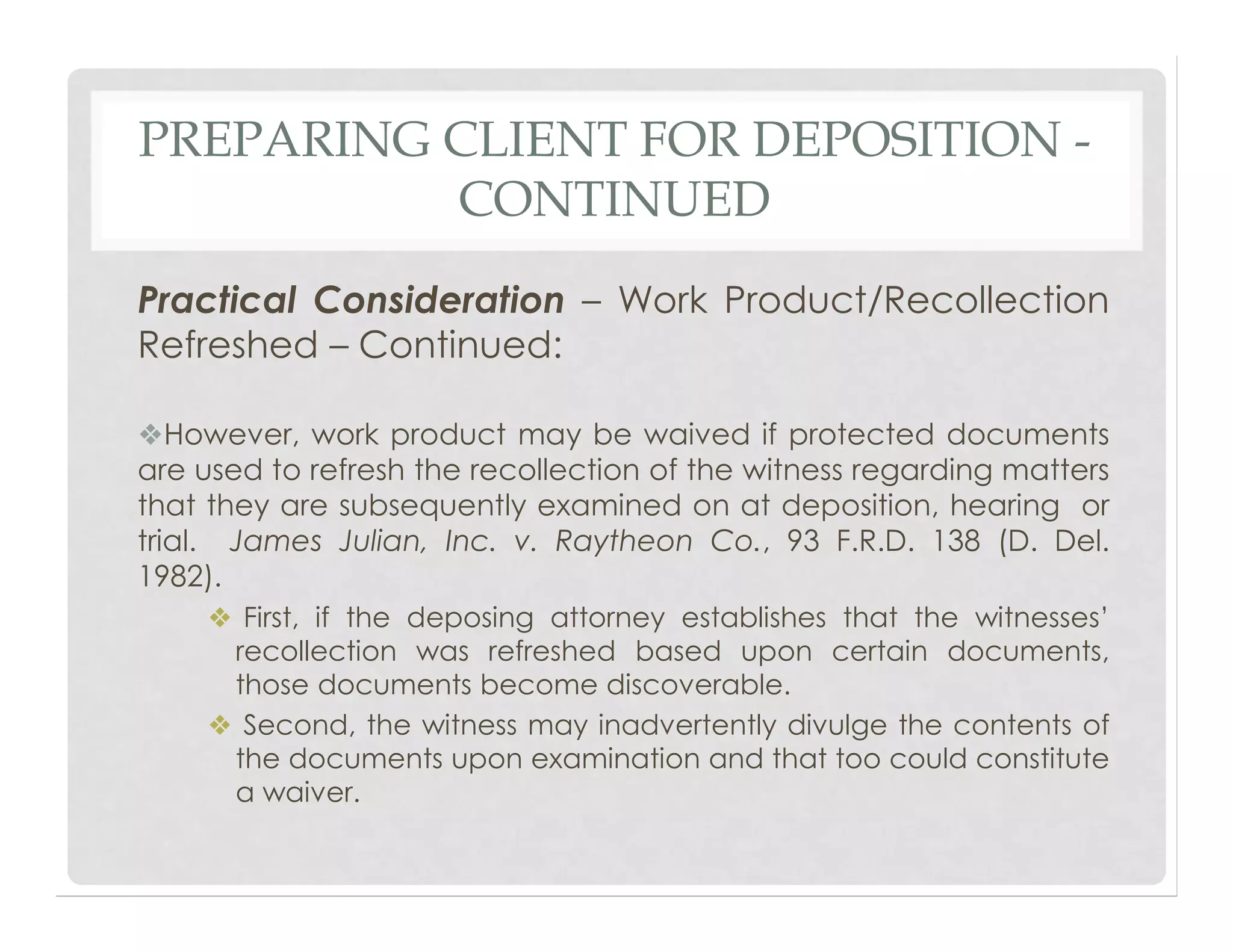 PREPARING CLIENT FOR DEPOSITION -
CONTINUED
Practical Consideration – Work Product/Recollection
Refreshed – Continued:
❖However, work product may be waived if protected documents
are used to refresh the recollection of the witness regarding matters
that they are subsequently examined on at deposition, hearing or
trial. James Julian, Inc. v. Raytheon Co., 93 F.R.D. 138 (D. Del.
1982).
❖ First, if the deposing attorney establishes that the witnesses’
recollection was refreshed based upon certain documents,
those documents become discoverable.
❖ Second, the witness may inadvertently divulge the contents of
the documents upon examination and that too could constitute
a waiver.
 