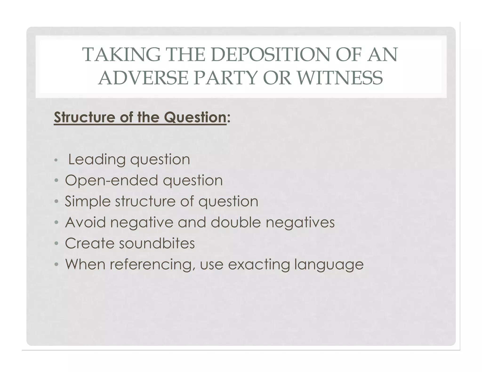 TAKING THE DEPOSITION OF AN
ADVERSE PARTY OR WITNESS
Structure of the Question:
• Leading question
• Open-ended question
• Simple structure of question
• Avoid negative and double negatives
• Create soundbites
• When referencing, use exacting language
 