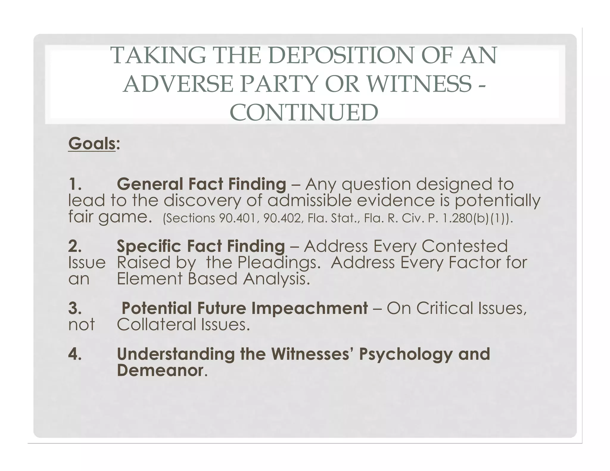 TAKING THE DEPOSITION OF AN
ADVERSE PARTY OR WITNESS -
CONTINUED
Goals:
1. General Fact Finding – Any question designed to
lead to the discovery of admissible evidence is potentially
fair game. (Sections 90.401, 90.402, Fla. Stat., Fla. R. Civ. P. 1.280(b)(1)).
2. Specific Fact Finding – Address Every Contested
Issue Raised by the Pleadings. Address Every Factor for
an Element Based Analysis.
3. Potential Future Impeachment – On Critical Issues,
not Collateral Issues.
4. Understanding the Witnesses’ Psychology and
Demeanor.
 