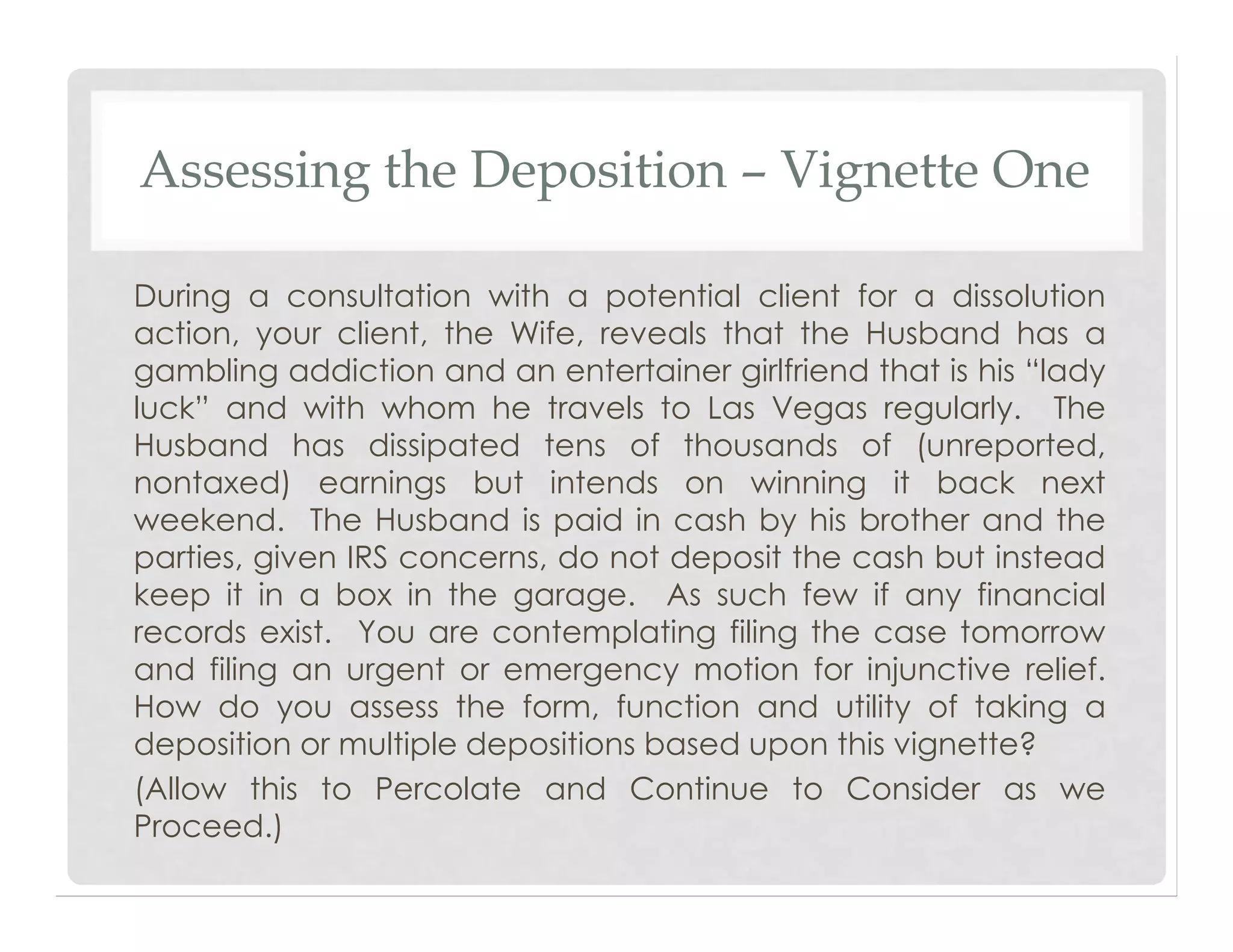 Assessing the Deposition – Vignette One
During a consultation with a potential client for a dissolution
action, your client, the Wife, reveals that the Husband has a
gambling addiction and an entertainer girlfriend that is his “lady
luck” and with whom he travels to Las Vegas regularly. The
Husband has dissipated tens of thousands of (unreported,
nontaxed) earnings but intends on winning it back next
weekend. The Husband is paid in cash by his brother and the
parties, given IRS concerns, do not deposit the cash but instead
keep it in a box in the garage. As such few if any financial
records exist. You are contemplating filing the case tomorrow
and filing an urgent or emergency motion for injunctive relief.
How do you assess the form, function and utility of taking a
deposition or multiple depositions based upon this vignette?
(Allow this to Percolate and Continue to Consider as we
Proceed.)
 