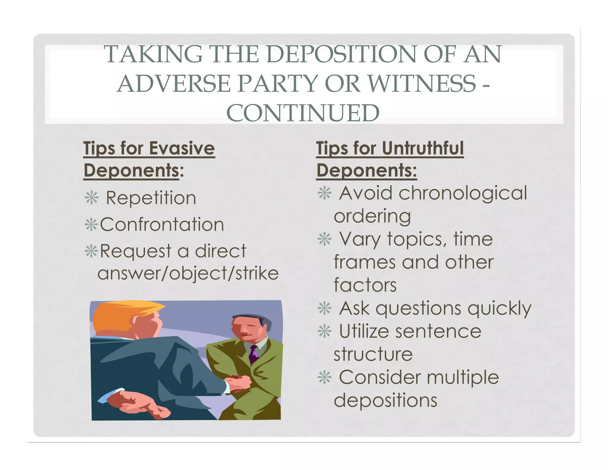 TAKING THE DEPOSITION OF AN
ADVERSE PARTY OR WITNESS -
CONTINUED
Tips for Evasive
Deponents:
❋ Repetition
❋Confrontation
❋Request a direct
answer/object/strike
Tips for Untruthful
Deponents:
❋ Avoid chronological
ordering
❋ Vary topics, time
frames and other
factors
❋ Ask questions quickly
❋ Utilize sentence
structure
❋ Consider multiple
depositions
 