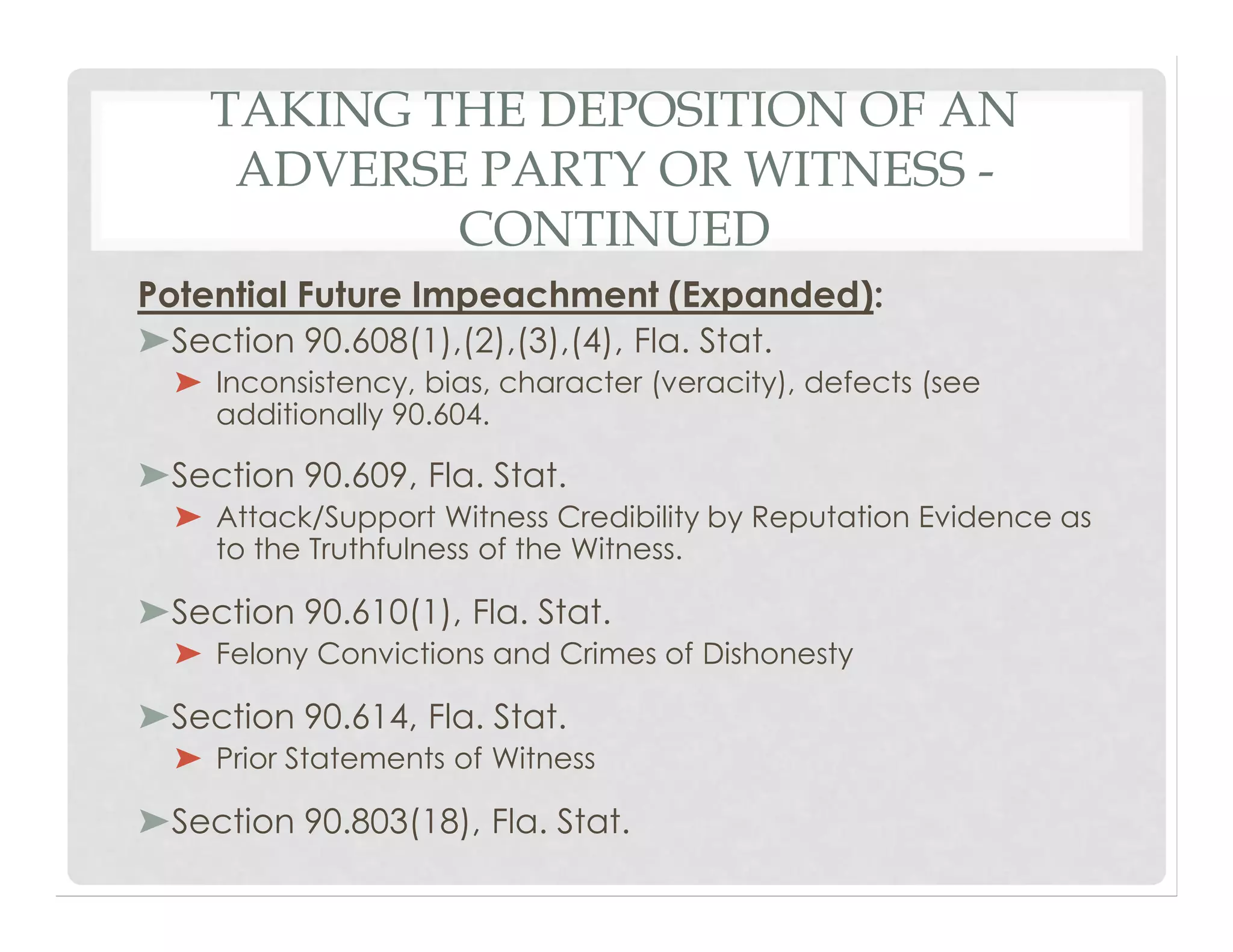 TAKING THE DEPOSITION OF AN
ADVERSE PARTY OR WITNESS -
CONTINUED
Potential Future Impeachment (Expanded):
➤Section 90.608(1),(2),(3),(4), Fla. Stat.
➤ Inconsistency, bias, character (veracity), defects (see
additionally 90.604.
➤Section 90.609, Fla. Stat.
➤ Attack/Support Witness Credibility by Reputation Evidence as
to the Truthfulness of the Witness.
➤Section 90.610(1), Fla. Stat.
➤ Felony Convictions and Crimes of Dishonesty
➤Section 90.614, Fla. Stat.
➤ Prior Statements of Witness
➤Section 90.803(18), Fla. Stat.
 