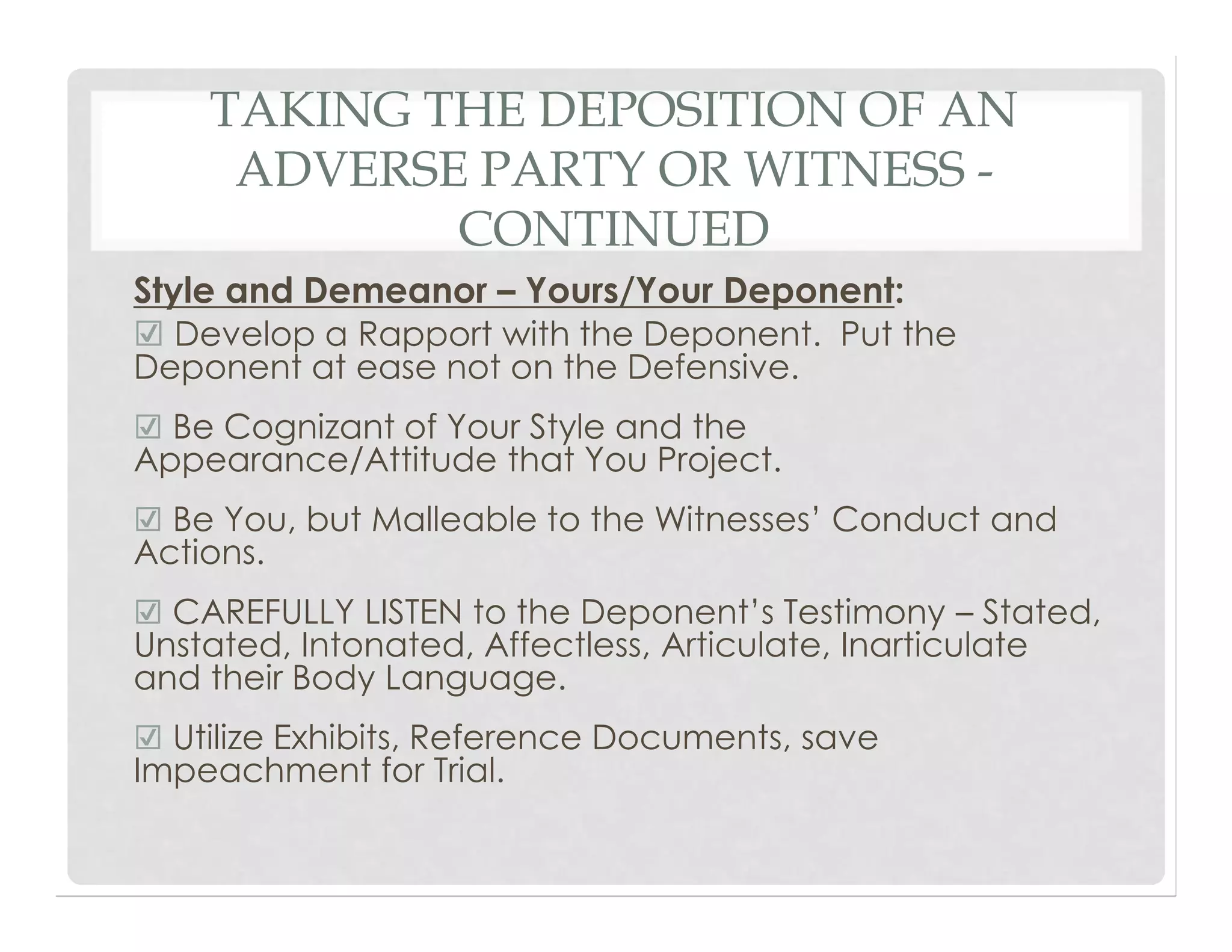 TAKING THE DEPOSITION OF AN
ADVERSE PARTY OR WITNESS -
CONTINUED
Style and Demeanor – Yours/Your Deponent:
☑ Develop a Rapport with the Deponent. Put the
Deponent at ease not on the Defensive.
☑ Be Cognizant of Your Style and the
Appearance/Attitude that You Project.
☑ Be You, but Malleable to the Witnesses’ Conduct and
Actions.
☑ CAREFULLY LISTEN to the Deponent’s Testimony – Stated,
Unstated, Intonated, Affectless, Articulate, Inarticulate
and their Body Language.
☑ Utilize Exhibits, Reference Documents, save
Impeachment for Trial.
 