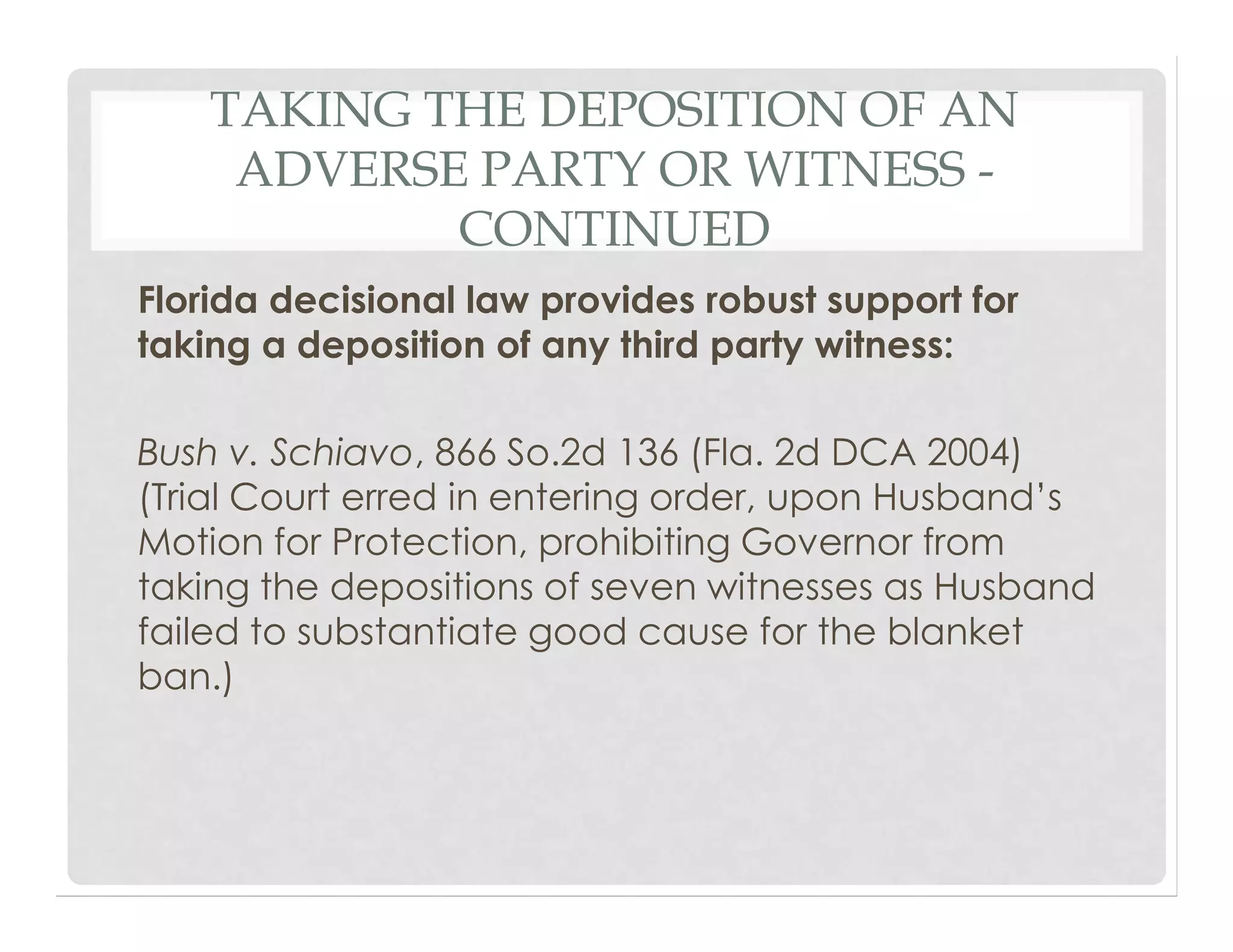 TAKING THE DEPOSITION OF AN
ADVERSE PARTY OR WITNESS -
CONTINUED
Florida decisional law provides robust support for
taking a deposition of any third party witness:
Bush v. Schiavo, 866 So.2d 136 (Fla. 2d DCA 2004)
(Trial Court erred in entering order, upon Husband’s
Motion for Protection, prohibiting Governor from
taking the depositions of seven witnesses as Husband
failed to substantiate good cause for the blanket
ban.)
 