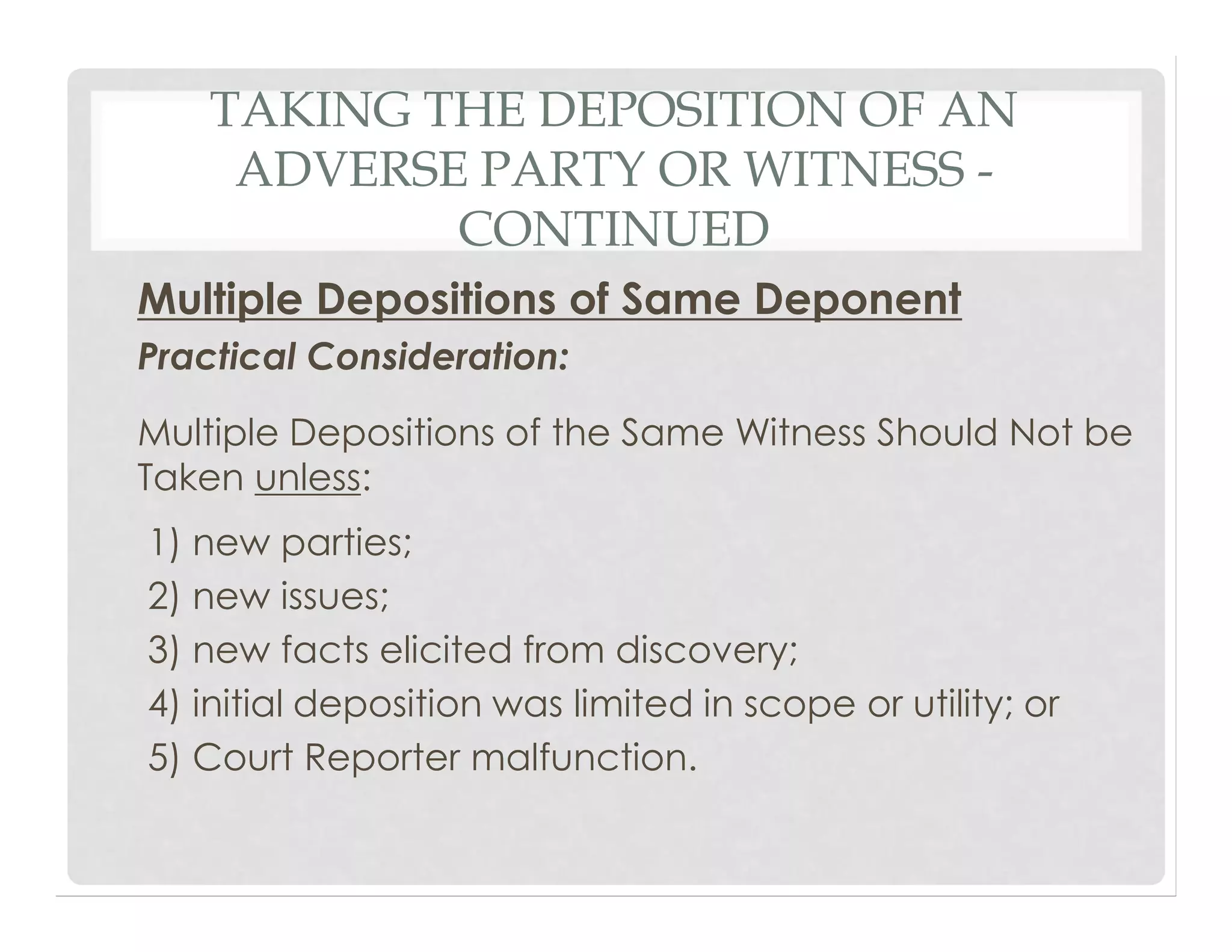 TAKING THE DEPOSITION OF AN
ADVERSE PARTY OR WITNESS -
CONTINUED
Multiple Depositions of Same Deponent
Practical Consideration:
Multiple Depositions of the Same Witness Should Not be
Taken unless:
1) new parties;
2) new issues;
3) new facts elicited from discovery;
4) initial deposition was limited in scope or utility; or
5) Court Reporter malfunction.
 