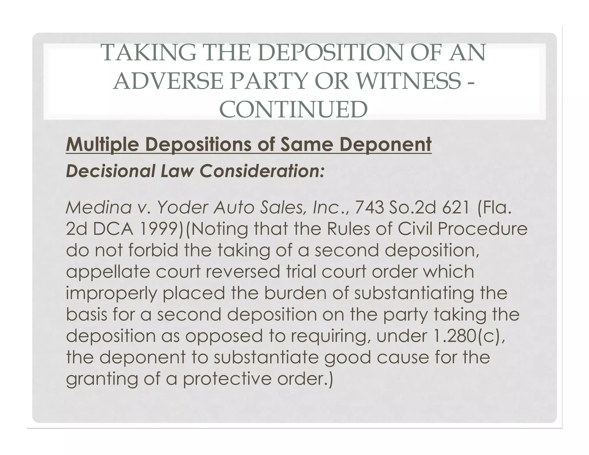 TAKING THE DEPOSITION OF AN
ADVERSE PARTY OR WITNESS -
CONTINUED
Multiple Depositions of Same Deponent
Decisional Law Consideration:
Medina v. Yoder Auto Sales, Inc., 743 So.2d 621 (Fla.
2d DCA 1999)(Noting that the Rules of Civil Procedure
do not forbid the taking of a second deposition,
appellate court reversed trial court order which
improperly placed the burden of substantiating the
basis for a second deposition on the party taking the
deposition as opposed to requiring, under 1.280(c),
the deponent to substantiate good cause for the
granting of a protective order.)
 