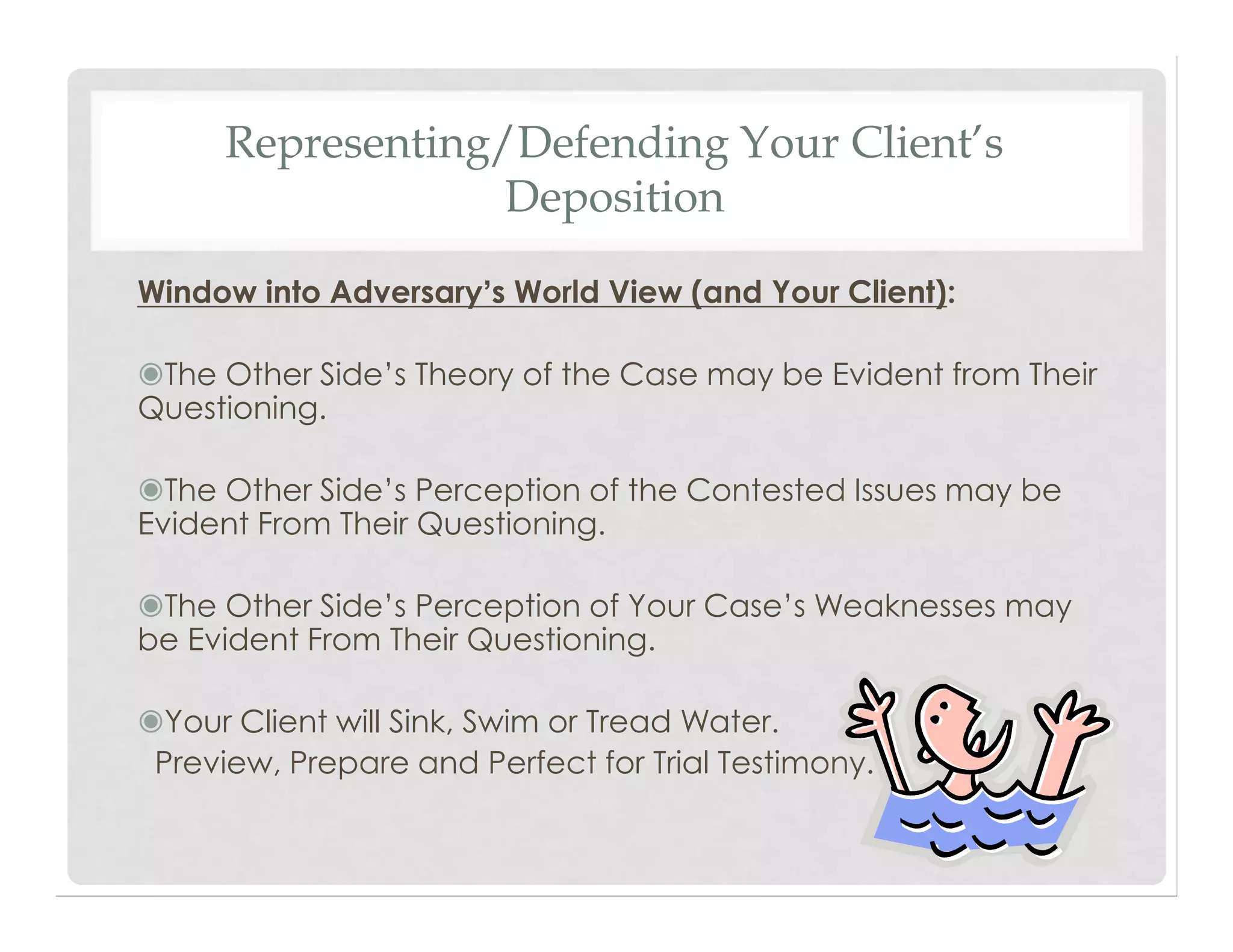 Representing/Defending Your Client’s
Deposition
Window into Adversary’s World View (and Your Client):
◉The Other Side’s Theory of the Case may be Evident from Their
Questioning.
◉The Other Side’s Perception of the Contested Issues may be
Evident From Their Questioning.
◉The Other Side’s Perception of Your Case’s Weaknesses may
be Evident From Their Questioning.
◉Your Client will Sink, Swim or Tread Water.
Preview, Prepare and Perfect for Trial Testimony.
 