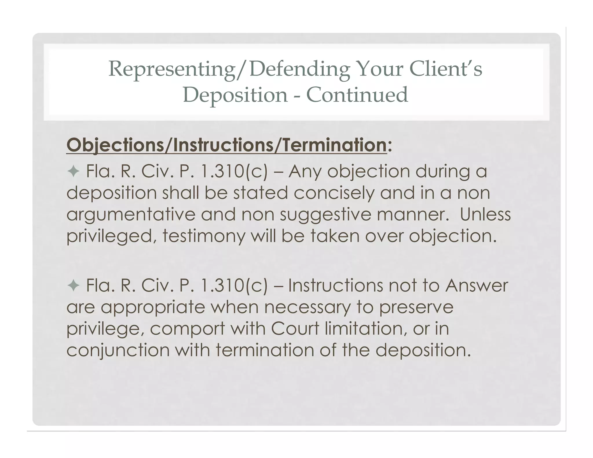 Representing/Defending Your Client’s
Deposition - Continued
Objections/Instructions/Termination:
✦ Fla. R. Civ. P. 1.310(c) – Any objection during a
deposition shall be stated concisely and in a non
argumentative and non suggestive manner. Unless
privileged, testimony will be taken over objection.
✦ Fla. R. Civ. P. 1.310(c) – Instructions not to Answer
are appropriate when necessary to preserve
privilege, comport with Court limitation, or in
conjunction with termination of the deposition.
 