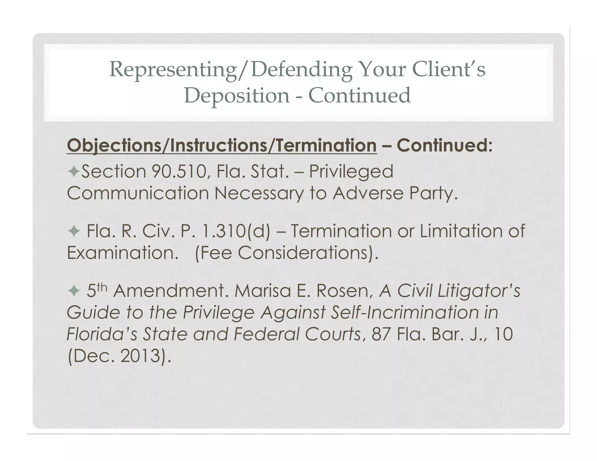 Representing/Defending Your Client’s
Deposition - Continued
Objections/Instructions/Termination – Continued:
✦Section 90.510, Fla. Stat. – Privileged
Communication Necessary to Adverse Party.
✦ Fla. R. Civ. P. 1.310(d) – Termination or Limitation of
Examination. (Fee Considerations).
✦ 5th Amendment. Marisa E. Rosen, A Civil Litigator’s
Guide to the Privilege Against Self-Incrimination in
Florida’s State and Federal Courts, 87 Fla. Bar. J., 10
(Dec. 2013).
 