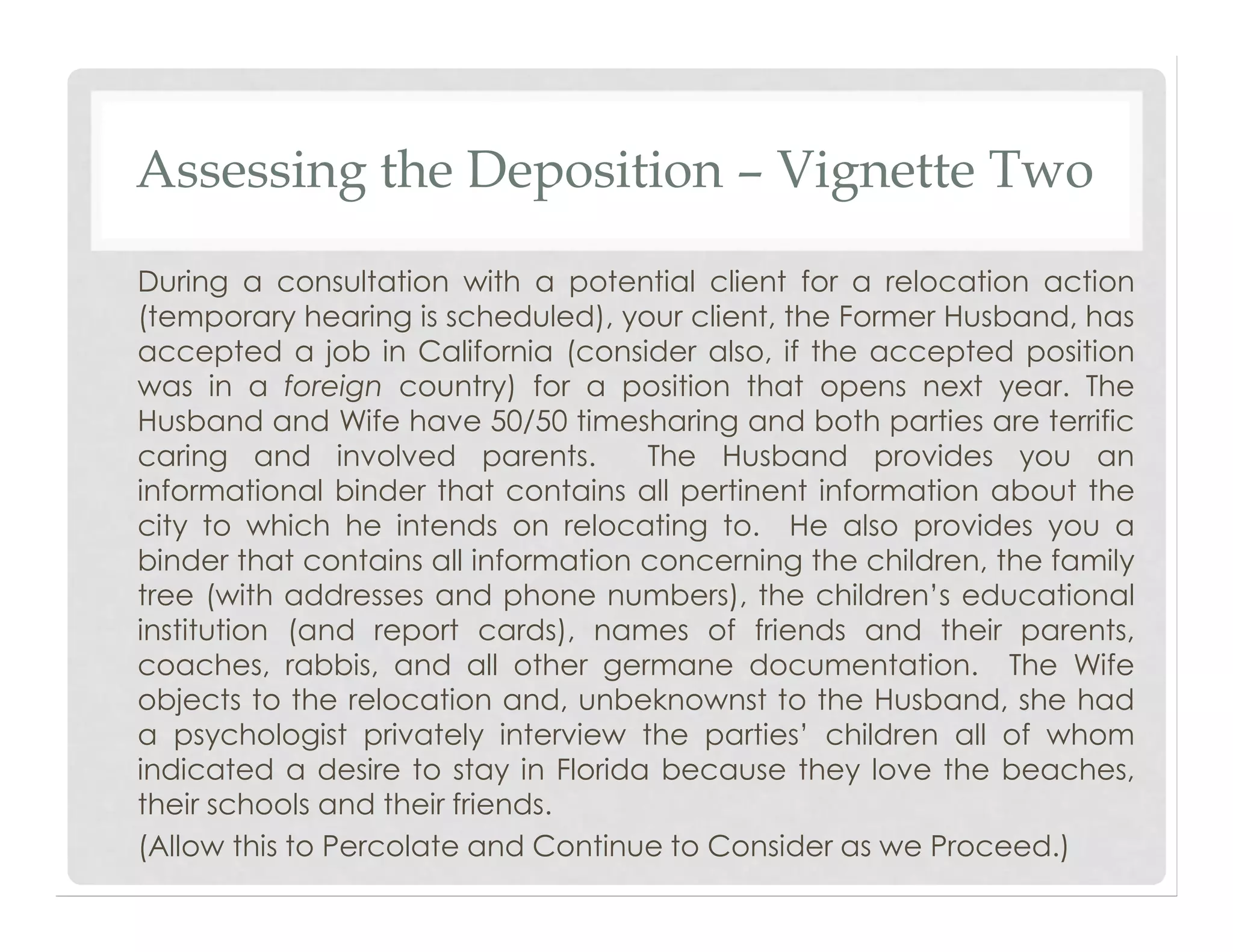 Assessing the Deposition – Vignette Two
During a consultation with a potential client for a relocation action
(temporary hearing is scheduled), your client, the Former Husband, has
accepted a job in California (consider also, if the accepted position
was in a foreign country) for a position that opens next year. The
Husband and Wife have 50/50 timesharing and both parties are terrific
caring and involved parents. The Husband provides you an
informational binder that contains all pertinent information about the
city to which he intends on relocating to. He also provides you a
binder that contains all information concerning the children, the family
tree (with addresses and phone numbers), the children’s educational
institution (and report cards), names of friends and their parents,
coaches, rabbis, and all other germane documentation. The Wife
objects to the relocation and, unbeknownst to the Husband, she had
a psychologist privately interview the parties’ children all of whom
indicated a desire to stay in Florida because they love the beaches,
their schools and their friends.
(Allow this to Percolate and Continue to Consider as we Proceed.)
 