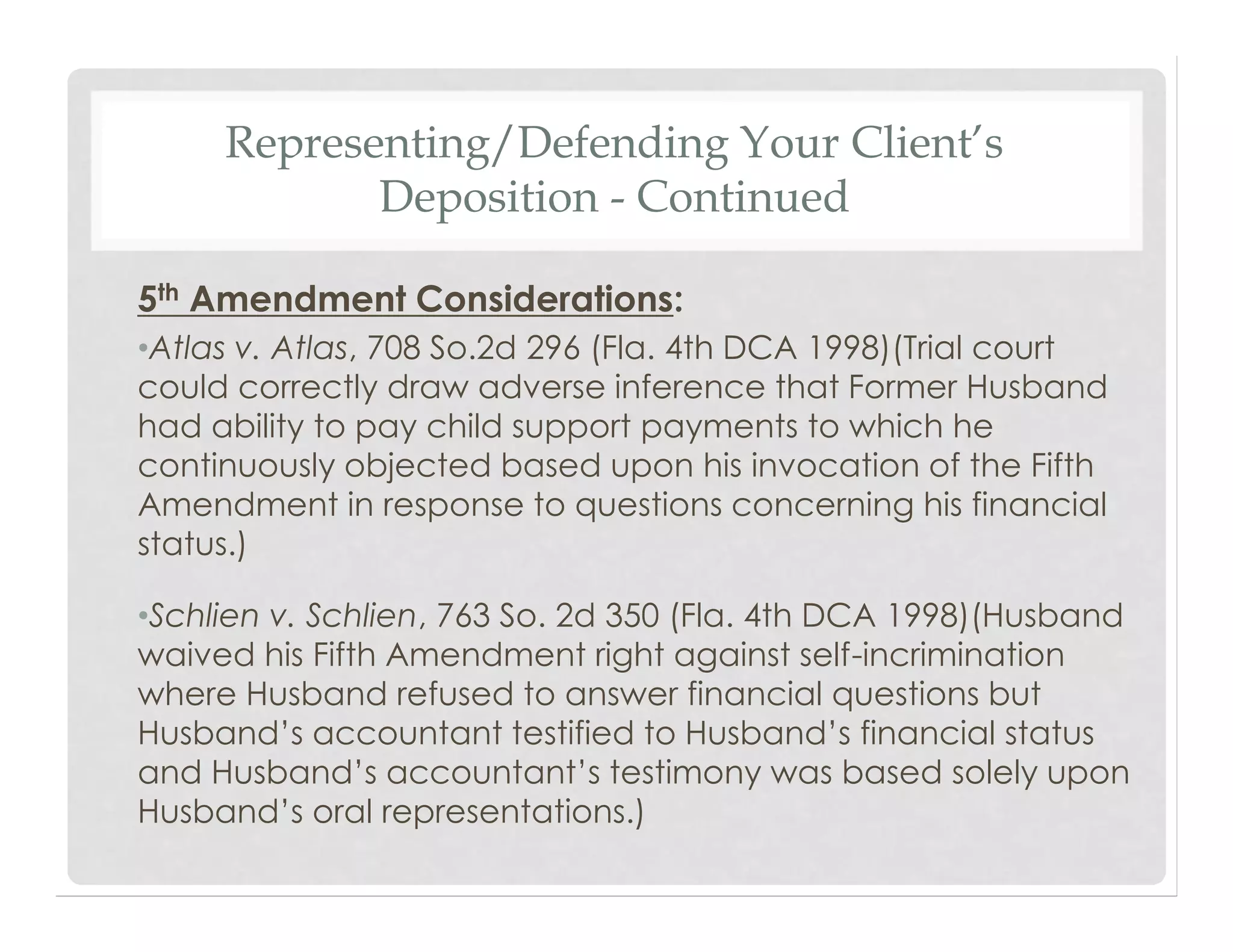 Representing/Defending Your Client’s
Deposition - Continued
5th Amendment Considerations:
•Atlas v. Atlas, 708 So.2d 296 (Fla. 4th DCA 1998)(Trial court
could correctly draw adverse inference that Former Husband
had ability to pay child support payments to which he
continuously objected based upon his invocation of the Fifth
Amendment in response to questions concerning his financial
status.)
•Schlien v. Schlien, 763 So. 2d 350 (Fla. 4th DCA 1998)(Husband
waived his Fifth Amendment right against self-incrimination
where Husband refused to answer financial questions but
Husband’s accountant testified to Husband’s financial status
and Husband’s accountant’s testimony was based solely upon
Husband’s oral representations.)
 