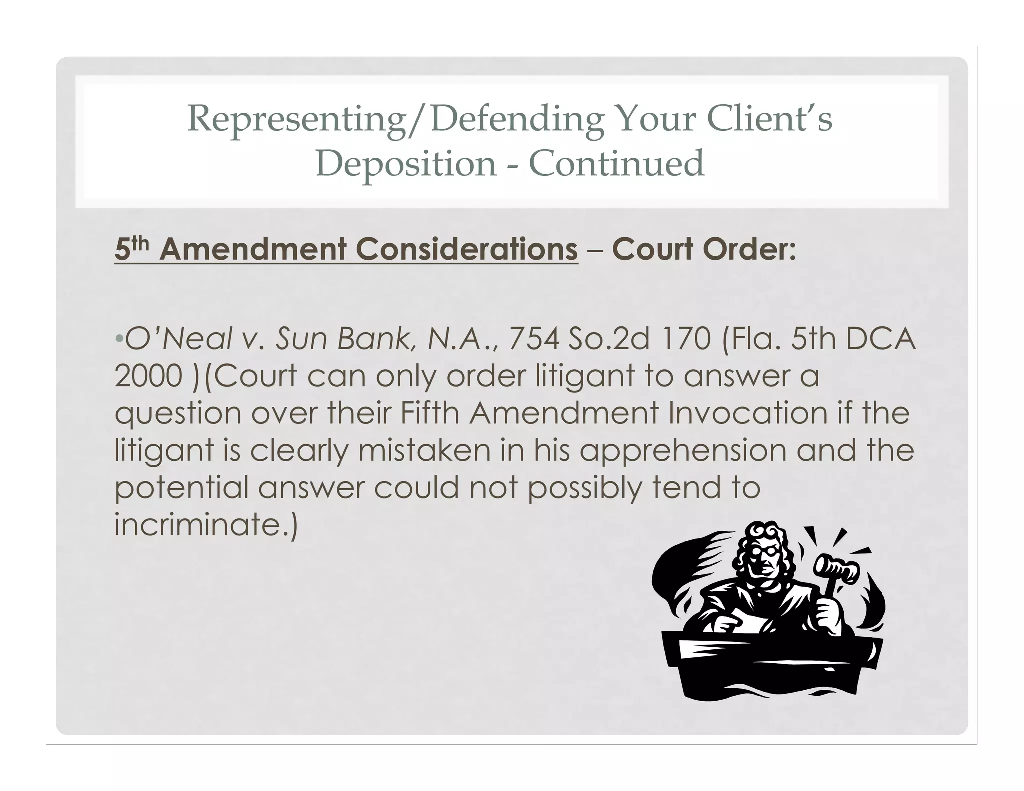 Representing/Defending Your Client’s
Deposition - Continued
5th Amendment Considerations – Court Order:
•O’Neal v. Sun Bank, N.A., 754 So.2d 170 (Fla. 5th DCA
2000 )(Court can only order litigant to answer a
question over their Fifth Amendment Invocation if the
litigant is clearly mistaken in his apprehension and the
potential answer could not possibly tend to
incriminate.)
 