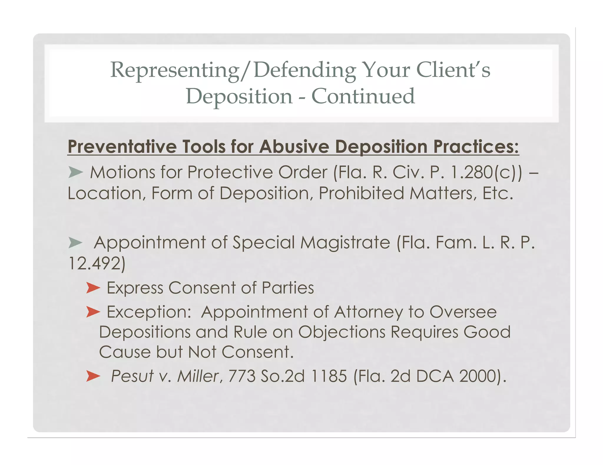 Representing/Defending Your Client’s
Deposition - Continued
Preventative Tools for Abusive Deposition Practices:
➤ Motions for Protective Order (Fla. R. Civ. P. 1.280(c)) –
Location, Form of Deposition, Prohibited Matters, Etc.
➤ Appointment of Special Magistrate (Fla. Fam. L. R. P.
12.492)
➤ Express Consent of Parties
➤ Exception: Appointment of Attorney to Oversee
Depositions and Rule on Objections Requires Good
Cause but Not Consent.
➤ Pesut v. Miller, 773 So.2d 1185 (Fla. 2d DCA 2000).
 