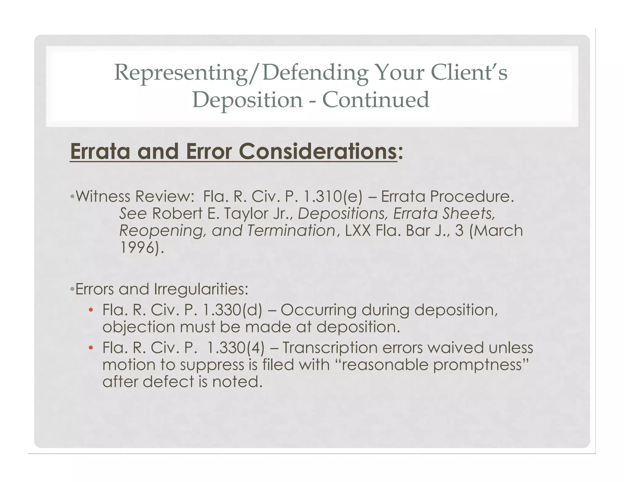Representing/Defending Your Client’s
Deposition - Continued
Errata and Error Considerations:
•Witness Review: Fla. R. Civ. P. 1.310(e) – Errata Procedure.
See Robert E. Taylor Jr., Depositions, Errata Sheets,
Reopening, and Termination, LXX Fla. Bar J., 3 (March
1996).
•Errors and Irregularities:
• Fla. R. Civ. P. 1.330(d) – Occurring during deposition,
objection must be made at deposition.
• Fla. R. Civ. P. 1.330(4) – Transcription errors waived unless
motion to suppress is filed with “reasonable promptness”
after defect is noted.
 