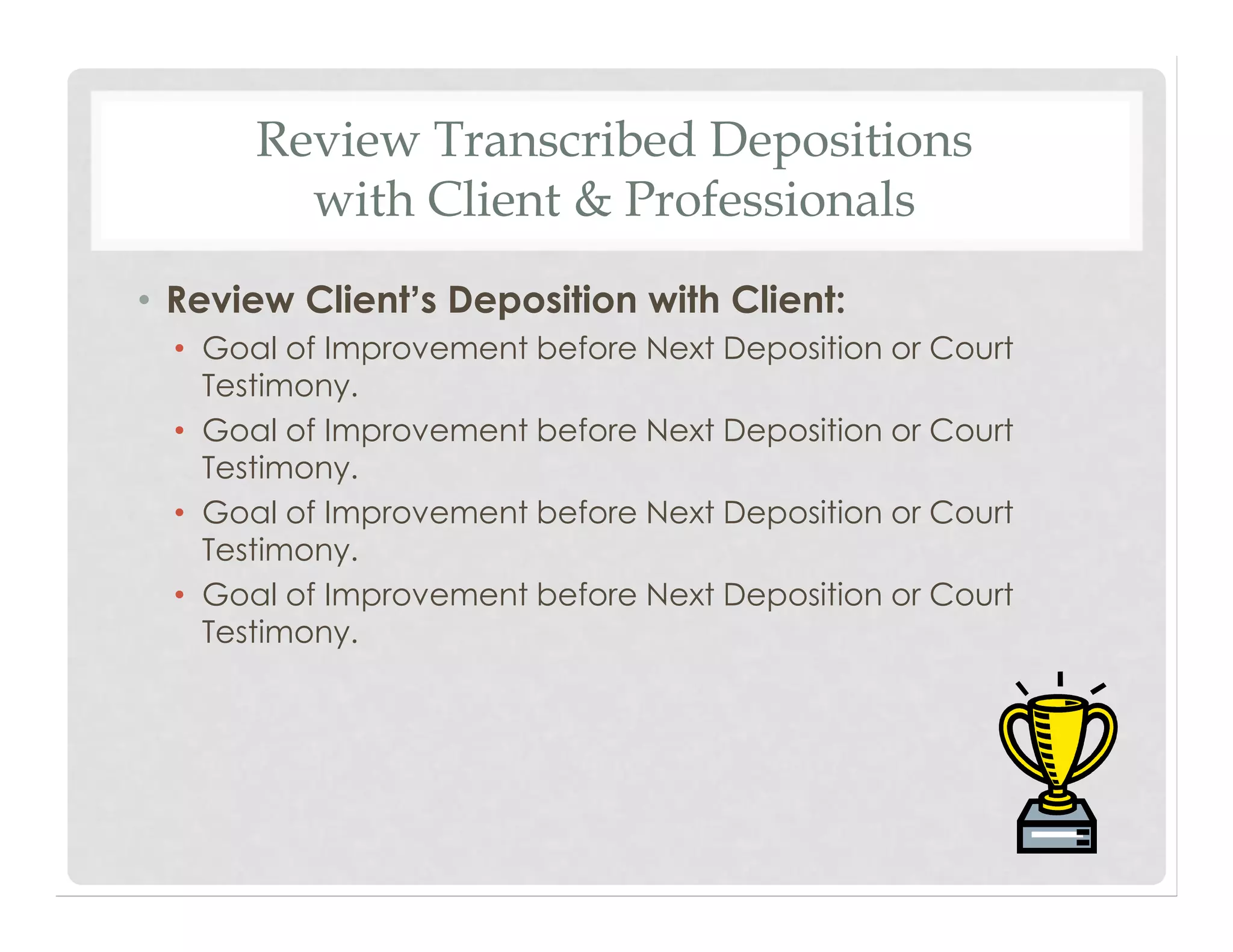 Review Transcribed Depositions
with Client & Professionals
• Review Client’s Deposition with Client:
• Goal of Improvement before Next Deposition or Court
Testimony.
• Goal of Improvement before Next Deposition or Court
Testimony.
• Goal of Improvement before Next Deposition or Court
Testimony.
• Goal of Improvement before Next Deposition or Court
Testimony.
 