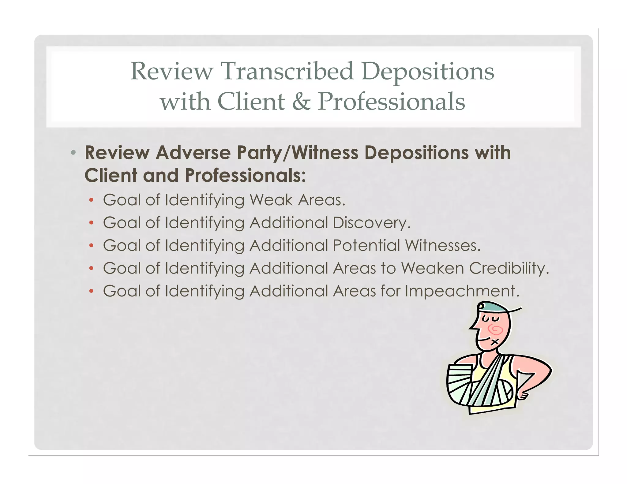 Review Transcribed Depositions
with Client & Professionals
• Review Adverse Party/Witness Depositions with
Client and Professionals:
• Goal of Identifying Weak Areas.
• Goal of Identifying Additional Discovery.
• Goal of Identifying Additional Potential Witnesses.
• Goal of Identifying Additional Areas to Weaken Credibility.
• Goal of Identifying Additional Areas for Impeachment.
 