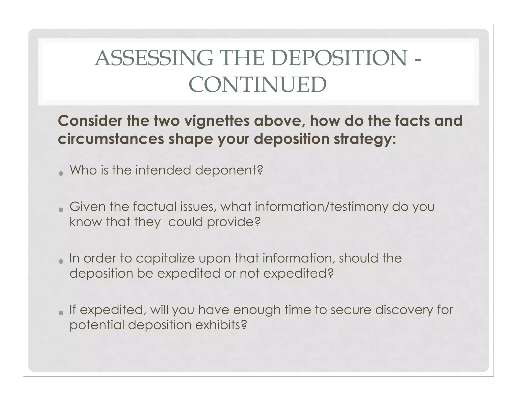 ASSESSING THE DEPOSITION -
CONTINUED
Consider the two vignettes above, how do the facts and
circumstances shape your deposition strategy:
• Who is the intended deponent?
• Given the factual issues, what information/testimony do you
know that they could provide?
• In order to capitalize upon that information, should the
deposition be expedited or not expedited?
• If expedited, will you have enough time to secure discovery for
potential deposition exhibits?
 