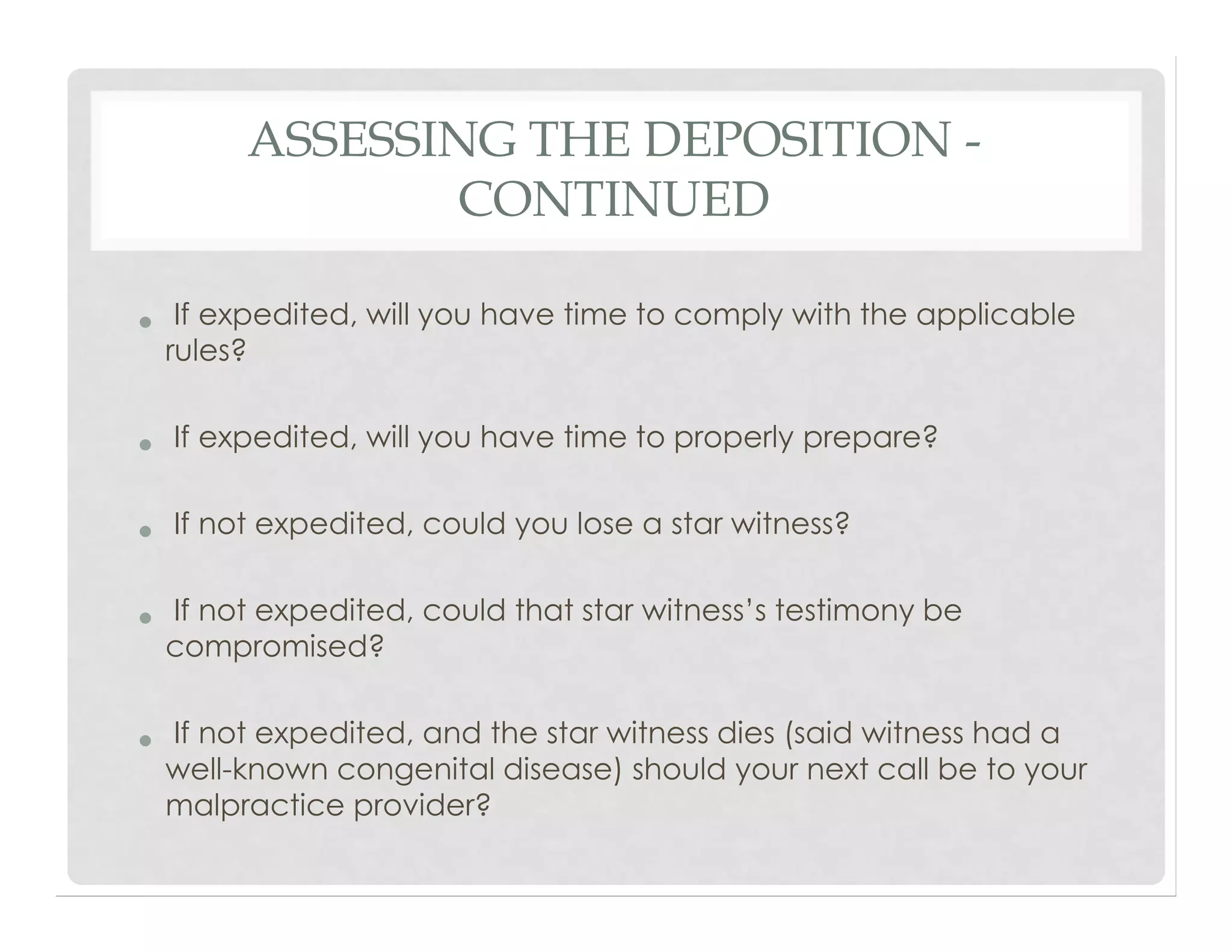 ASSESSING THE DEPOSITION -
CONTINUED
• If expedited, will you have time to comply with the applicable
rules?
• If expedited, will you have time to properly prepare?
• If not expedited, could you lose a star witness?
• If not expedited, could that star witness’s testimony be
compromised?
• If not expedited, and the star witness dies (said witness had a
well-known congenital disease) should your next call be to your
malpractice provider?
 