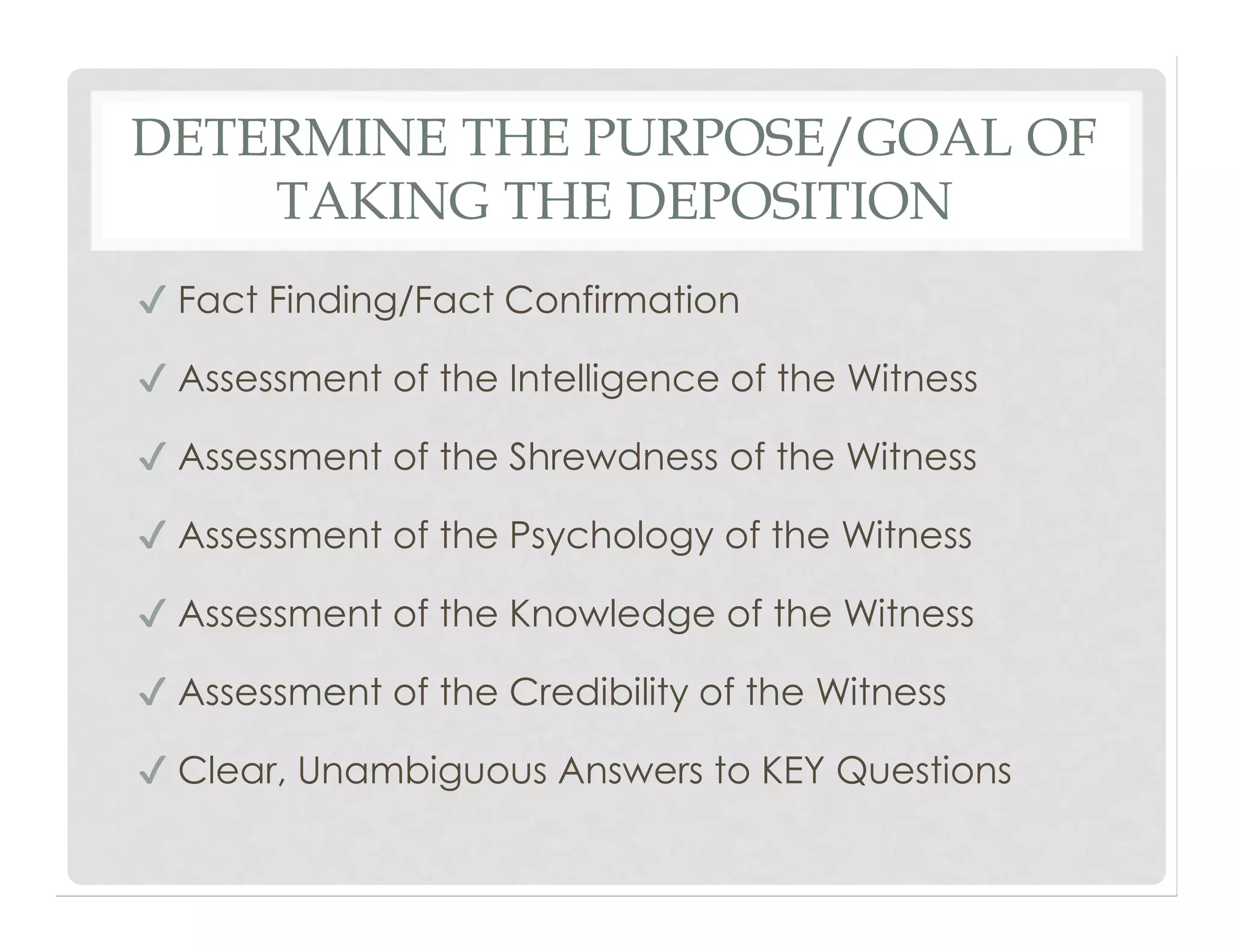 DETERMINE THE PURPOSE/GOAL OF
TAKING THE DEPOSITION
✔ Fact Finding/Fact Confirmation
✔ Assessment of the Intelligence of the Witness
✔ Assessment of the Shrewdness of the Witness
✔ Assessment of the Psychology of the Witness
✔ Assessment of the Knowledge of the Witness
✔ Assessment of the Credibility of the Witness
✔ Clear, Unambiguous Answers to KEY Questions
 