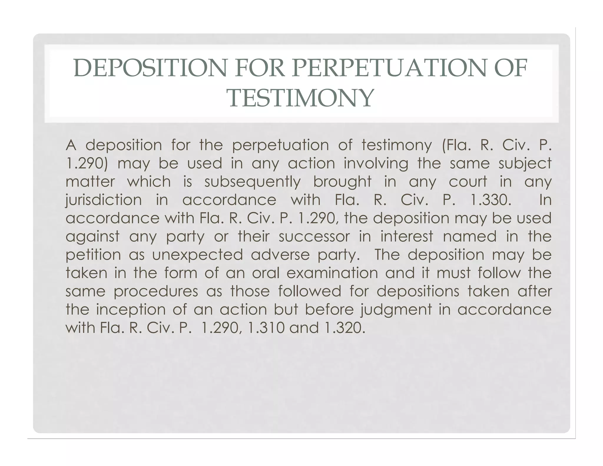 DEPOSITION FOR PERPETUATION OF
TESTIMONY
A deposition for the perpetuation of testimony (Fla. R. Civ. P.
1.290) may be used in any action involving the same subject
matter which is subsequently brought in any court in any
jurisdiction in accordance with Fla. R. Civ. P. 1.330. In
accordance with Fla. R. Civ. P. 1.290, the deposition may be used
against any party or their successor in interest named in the
petition as unexpected adverse party. The deposition may be
taken in the form of an oral examination and it must follow the
same procedures as those followed for depositions taken after
the inception of an action but before judgment in accordance
with Fla. R. Civ. P. 1.290, 1.310 and 1.320.
 