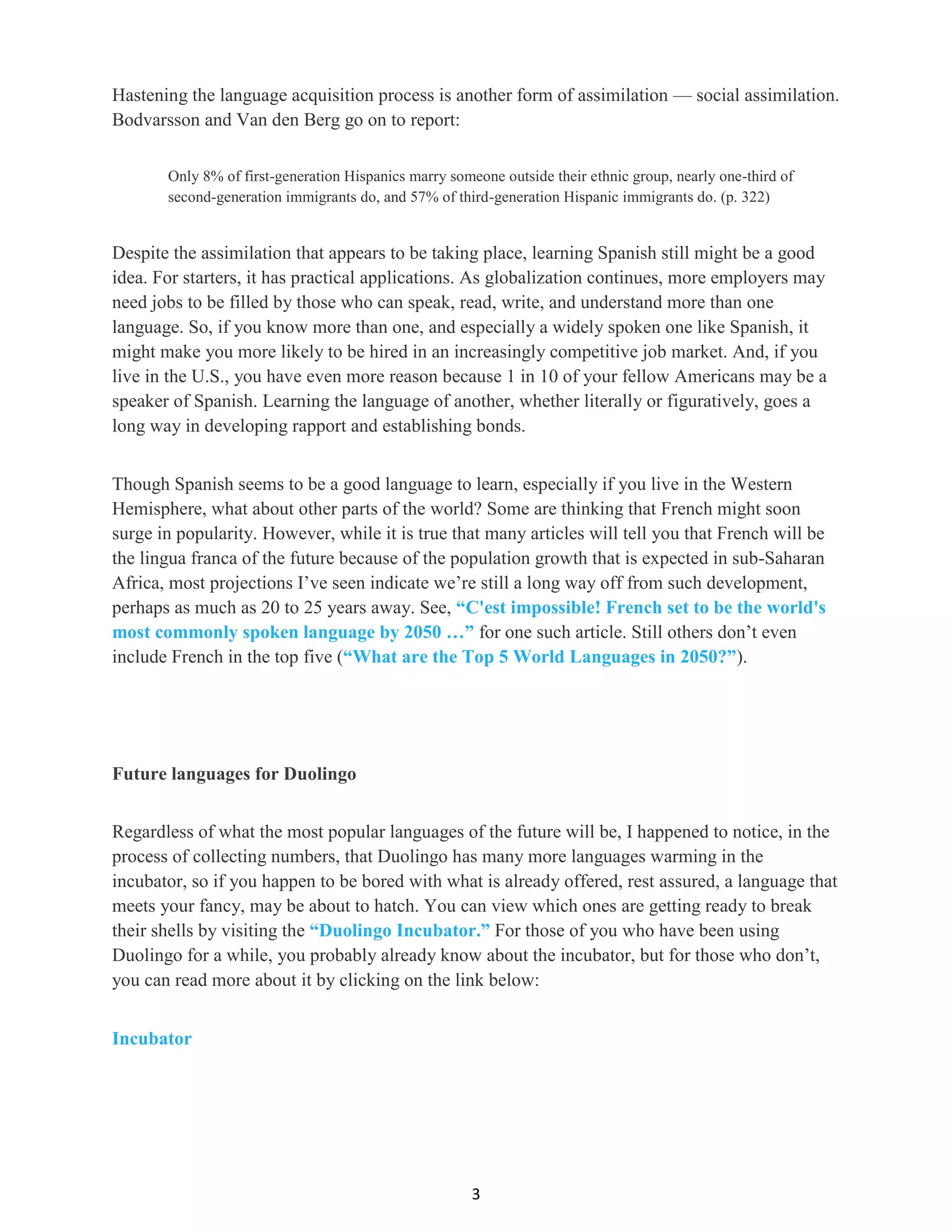 3
Hastening the language acquisition process is another form of assimilation — social assimilation.
Bodvarsson and Van den Berg go on to report:
Only 8% of first-generation Hispanics marry someone outside their ethnic group, nearly one-third of
second-generation immigrants do, and 57% of third-generation Hispanic immigrants do. (p. 322)
Despite the assimilation that appears to be taking place, learning Spanish still might be a good
idea. For starters, it has practical applications. As globalization continues, more employers may
need jobs to be filled by those who can speak, read, write, and understand more than one
language. So, if you know more than one, and especially a widely spoken one like Spanish, it
might make you more likely to be hired in an increasingly competitive job market. And, if you
live in the U.S., you have even more reason because 1 in 10 of your fellow Americans may be a
speaker of Spanish. Learning the language of another, whether literally or figuratively, goes a
long way in developing rapport and establishing bonds.
Though Spanish seems to be a good language to learn, especially if you live in the Western
Hemisphere, what about other parts of the world? Some are thinking that French might soon
surge in popularity. However, while it is true that many articles will tell you that French will be
the lingua franca of the future because of the population growth that is expected in sub-Saharan
Africa, most projections I’ve seen indicate we’re still a long way off from such development,
perhaps as much as 20 to 25 years away. See, “C'est impossible! French set to be the world's
most commonly spoken language by 2050 …” for one such article. Still others don’t even
include French in the top five (“What are the Top 5 World Languages in 2050?”).
Future languages for Duolingo
Regardless of what the most popular languages of the future will be, I happened to notice, in the
process of collecting numbers, that Duolingo has many more languages warming in the
incubator, so if you happen to be bored with what is already offered, rest assured, a language that
meets your fancy, may be about to hatch. You can view which ones are getting ready to break
their shells by visiting the “Duolingo Incubator.” For those of you who have been using
Duolingo for a while, you probably already know about the incubator, but for those who don’t,
you can read more about it by clicking on the link below:
Incubator
 