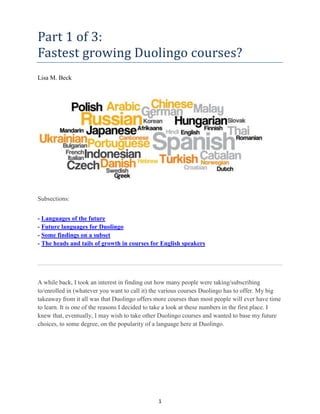 1
Part 1 of 3:
Fastest growing Duolingo courses?
Lisa M. Beck
Subsections:
- Languages of the future
- Future languages for Duolingo
- Some findings on a subset
- The heads and tails of growth in courses for English speakers
A while back, I took an interest in finding out how many people were taking/subscribing
to/enrolled in (whatever you want to call it) the various courses Duolingo has to offer. My big
takeaway from it all was that Duolingo offers more courses than most people will ever have time
to learn. It is one of the reasons I decided to take a look at these numbers in the first place. I
knew that, eventually, I may wish to take other Duolingo courses and wanted to base my future
choices, to some degree, on the popularity of a language here at Duolingo.
 