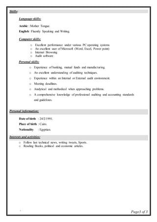 ` Page3 of 3
Skills:
Language skills:
Arabic : Mother Tongue.
English: Fluently Speaking and Writing.
Computer skills:
o Excellent performance under various PC operating systems
o An excellent user of Microsoft (Word, Excel, Power point)
o Internet Browsing
o Audit software
Personal skills:
o Experience of banking, mutual funds and manufacturing.
o An excellent understanding of auditing techniques.
o Experience within an Internal or External audit environment.
o Meeting deadlines.
o Analytical and methodical when approaching problems.
o A comprehensive knowledge of professional auditing and accounting standards
and guidelines.
Personal information:
Date of birth : 24/2/1991.
Place of birth : Cairo.
Nationality : Egyptian.
Interests and activities:
o Follow last technical news, writing tweets, Sports.
o Reading Books, political and economic articles.
 