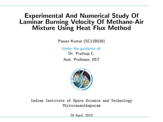 Experimental And Numerical Study Of
Laminar Burning Velocity Of Methane-Air
Mixture Using Heat Flux Method
Pawan Kumar (SC11B038)
Under the guidance of:
Dr. Prathap C.
Asst. Professor, IIST
Indian Institute of Space Science and Technology
Thiruvananthapuram
29 April, 2015
 