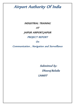Airport Authority Of India
INDUSTRIAL TRAINING
AT
JAIPUR AIRPORT,JAIPUR
PROJECT REPORT
On
Communication , Navigation and Surveillance
Submitted by:
Dheeraj Balodia
LNMIIT
 