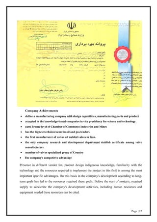 Page | 12
Company Achievements
 define a manufacturing company with design capabilities, manufacturing parts and product
 accepted in the knowledge-based companies in vice presidency for science and technology.
 earn Bronze level of Chamber of Commerce Industries and Mines
 has the highest technical score in oil and gas tenders.
 the first manufacturer of valves all welded valves in Iran.
 the only company research and development department stablish certificate among valve
manufacturers.
 member of valves specialized group of Country
 The company's competitive advantage
Presence in different vendor list, product design indigenous knowledge, familiarity with the
technology and the resources required to implement the project in this field is among the most
important specific advantages. On this basis in the company's development according to long-
term goals has led to the resources required these goals; Before the start of projects, required
supply to accelerate the company's development activities, including human resources and
equipment needed these resources can be cited.
 