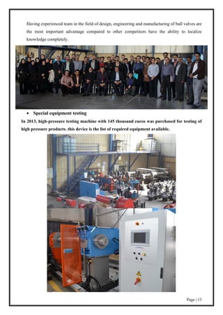 Page | 13
Having experienced team in the field of design, engineering and manufacturing of ball valves are
the most important advantage compared to other competitors have the ability to localize
knowledge completely.
 Special equipment testing
In 2013, high-pressure testing machine with 145 thousand euros was purchased for testing of
high pressure products. this device is the list of required equipment available.
 